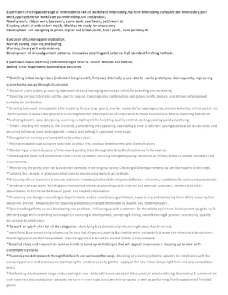 Expertise in creatingwide range of embroideries likeari work,hand embroidery,machine embroidery,computerized embroidery,dori
work,appliqué,mirror work,laser cutembroidery,zari and zardozi ,
Novelty work, ribbon work, beadwork, stone work, pearl work, patchwork et.
Creating whole of embroidery motifs, khakhas etc ready for embroidery.
Development and designingof prints,digital and screen prints,block prints,hand paintingetc
Execution of samplingand production.
Market survey, sourcing and buying.
Workingclosely with embroiderers.
Development of draped garment patterns, innovativedetailingand patterns,high standard finishingmethods.
Expertise in mix-n-matchingand combiningof fabrics,colours,textures and textiles.
Adding Value to garments by novelty accessories.
* Sketching initial design ideas (industrial design sketch,flatspecs detailed),to use later to create prototypes. Consequently, expressing
vision for the design through illustration.
* Personal clientorders,procuringrawmaterials and managingvariousactivitiesfor brandingand marketing.
* Sourcingvarious fabricsto suitthe specific season.Creatingcolor combination sets (plain,prints,texture, and striper) of approved
samples for production.
* Creatingbalanced color palette after studying forecastingreports,market research/survey,magazines,fashion websites,onlineportals etc
Participation in overall design process startingfromthe interpretation of inspiration to mood boards/look boards/detailing boardsetc .
*Analyzingbuyer's look, designing,sourcing,samplingtill thefinishing,quality control,costing,catalogs,and advertising.
* Timely checkingthe orders to the factories,consideringthecapability,availability & time of delivery.Givingapproval for accessories and
ensuringfollowup upon makingproto sample, and getting it approved from buyer.
* Doingmarket surveys and competitive brand analysis.
* Maintainingand upgradingthequality of product line,product development and diversification.
* Mentoring assistantdesigners/interns and guidingthem through the latestfashion trends in the market.
* Checkingthe fabrics of production fromyarn to garments ensuringstringent quality standardsaccordingto the customer stand ard and
requirements.
* Monitoring the proto, size set & salesman samples in theoriginal fabric.Checkingall therequirements as per the buyer's order sheet.
*Curating the records of previous collectionsby maintainingrecords accordingly.
* Procuringof raw materials to ensure optimum inventory level and develop costeffective solutions/ substitutes for various rawmaterials.
* Workingin a largeteam. Buildingand maintainingstrongrelationshipswith internal and external customers,vendors and other
departments to facilitatethe flow of goods and related information.
* Producingnew designs accordingto buyer’s needs and co-coordinatingwith team, supervisingand mentoringthem while ensuringthat
deadlines aremet. Responsiblefor required alterations/changes demanded by buyers and store managers.
* Spearheadingefforts across developingnew products. Followingup with customers for the whole cyclefrom development stage to bu lk
delivery stage whileprovidingfull supportin sourcing& development, sampling& fitting,manufacturing& product processing,quality
assurance& compliance.
* To work on yearly plan for all thecategories. Identifying& systematically influencingfactors thatdrivecost.
*Identifying & systematically influencingfactorsthatdrivecost, quality & schedulewhile usingskills& expertisein technical projections.
Handlingoperations for improvement in existingproducts based on market trends & requirements .
*.Detailed study and research on fashion trends to come up with designs that will appeal to consumers.Keeping up to date wi th
contemporary styles.
* Supervisemarket research through field visits and variousother ways. Adapting at sourcingpotential vendors in compliancewith the
company policies and procedures;developingthe vendors so as to get the supply of the raw materi als atrighttime and at a competitive
price.
* Performing development stage and samplingof new styles whileoverseeing all the aspects of merchandising.Overseeing& comment on
raw materials and productions samples performin-lineinspections,work-in-progress aswell as performingfinal inspectionsof finished
goods.
 