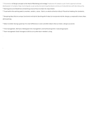 * Presentation of design concepts to the Head of Marketing and strategy Production of samples as per client’s approval and new
development of samples.Keep track of goods as per production planningof products and ensure timely delivery with desired qu ality.
* Dealingpressureof deadlines and working unsocial hours to meet the requirement.
* Travel within the working week to markets, vendors, stores. Fabrics or wholecollection refusal if found not meeting the standards,.
* Designingideas thatare unique, functional and stylish.Decidingwhich ideas to incorporateinto the designs,as exposed to many ideas
whileworking.
* Detail oriented. Havinga good eye for small differences in color and other details thatcan make a design successful.
* Time management. Ability to imbibegood time management and multitaskingskills in executingprojects
* Team management Good managerial skillsto carry other team members along.
.
.
 
