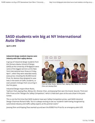 SASD students win big at NY International
Auto Show
From left: Brian Rocks, Taehoon Park, Jiaping Zhao, Wenyu Xin, Shuhan
Chen and Jiaxiang Shen
April 3, 2016
Industrial design students impress auto
industry with their safety devices
A group of industrial design students from
the Shintaro Akatsu School of Design
(SASD) at the University of Bridgeport were
some of the biggest winners at the New
York International Auto Show on Friday,
April 1, when they were awarded nearly
every prize, including the $5,000 Grand
Prize, for devices they designed to save
lives in the event of traﬃc accidents, or
even prevent mishaps from occurring in
the ﬁrst place.
Industrial Design majors Brian Rocks,
Taehoon Park, Jiaping Zhao, Wenyu Xin, Shuhan Chen, and Jiaxiang Shen won the Grand, Second, Third and
Fifth Prizes at the “Designs for Safety Competition,” which is held each year at the auto show in the Javits
Center.
This is not the ﬁrst time that SASD students have won Safety Competition prizes, said SASD Industrial
Design Chairman Richard Yelle, “but it is always exciting to see our students’ talent being recognized by
automotive-industry and traﬃc-safety experts at this premier event.”
Jiaxiang Shen and Kiaping Zhao teamed up and won the $5000 First Prize for an emergency-alert LED
SASD students win big at NY International Auto Show | University ... http://www.bridgeport.edu/school-news/sasd-students-win-big-at-ny-...
1 of 2 7/17/16, 7:57 PM
 