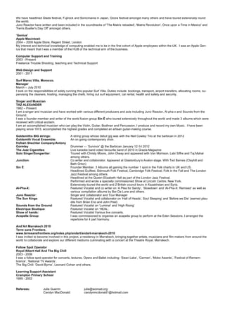 We have headlined Glade festival, Fujirock and Sonicmania in Japan, Ozora festival amongst many others and have toured extensively round
the world.
Juno Reactor have written and been included in the soundtracks of 'The Matrix reloaded', 'Matrix Revolution', Once upon a Time in Mexico' and
'Ferris Bueller's Day Off' amongst others.
‘Genius’
Apple Macintosh
2004 – 2009 Apple Store, Regent Street, London
My interest and technical knowledge of computing enabled me to be in the first cohort of Apple employees within the UK. I was an Apple Gen-
ius that meant that I was a member of the HUB of the technical arm of the business.
Computer Support and Training
2003 - Present
Freelance Trouble Shooting, teaching and Technical Support
Web Design and Support
2001 - 2011
Surf Maroc Villa, Morocco.
Manager
March – July 2010
I took on the responsibilities of solely running this popular Surf Villa. Duties include: bookings, transport, airport transfers, allocating rooms, su-
pervising the cleaners, hosting, managing the chefs, hiring out surf equipment, car rental, health and safety and security.
Singer and Musician
TAZ ALEXANDER
1982 – Present
I am a singer and musician and have worked with various different producers and acts including Juno Reactor, Al-pha-x and Sounds from the
Ground.
I was a founder member and writer of the world fusion group Sin É who toured extensively throughout the world and made 3 albums which were
received with critical acclaim.
I am an accomplished musician who can play the Violin, Guitar, Bodhran and Percussion. I produce and record my own Music. I have been
playing since 1973, accomplished the highest grades and completed an artisan guitar-making course.
Goldsmiths BIG strings: A string group whose debut gig was with the Neil Cowley Trio at the barbican in 2012
Goldsmith Vocal Ensemble: An on going contemporary choir.
Hofesh Shechter Company/Antony
Gormley Drummer –- ‘Survivor’ @ the Barbican January 12-14 2012
The Jazz Cigarettes: Live karaoke band voted favourite band of 2010 in Grazia Magazine
Solo Singer/Songwriter: Toured with Christy Moore, John Otway and appeared with Van Morrison, Labi Siffre and Taj Mahal
among others.
Junction: Co writer and collaborator. Appeared at Glastonbury’s Avalon stage. With Ted Barnes (Clayhill and
Beth Orton)
Sin É: Founder Member. 3 Albums all gaining the number 1 spot in the Folk charts in UK and US.
Headlined Guilfest, Sidmouth Folk Festival, Cambridge Folk Festival, Folk in the Fall and The London
Jazz Festival among others.
Headlined at the Queen Elizabeth Hall as part of the London Jazz Festival.
Performed and wrote a specially commissioned Show at Lincoln Centre, New York.
Extensively toured the world and 2 British council tours in Kazakhstan and Syria.
Al-Pha-X: Featured Vocalist and co writer on ‘A Plea for Sanity’, ‘Slowdown’ and ‘Al-Pha-X: Remixed’ as well as
various compilation albums by Bar Da Lune and others.
Juno Reactor: Singer and collaborator and Tour Manager
The Sun Kings: Featured Vocalist and collaborator on ‘Hall of Heads’, Soul Sleeping’ and ‘Before we Die’ (earned plau-
dits from Brian Eno and John Peel)
Sounds from the Ground: Featured Vocalist on ‘Luminal’ and ‘High Rising’
Electrique Boutique: Featured Vocalist on ‘HEAL’.
Show of hands: Featured Vocalist Various live concerts.
Acapella Group: I was commissioned to organise an acapella group to perform at the Eden Sessions. I arranged the
repertoire for 4 part harmony.
And’Art Marrakech 2010
Terre sans Frontiere.
www.terresansfrontiere.org/index.php/andart/andart-marrakech-2010
I was invited to become involved in this project, a residency in Marrakech, bringing together artists, musicians and film makers from around the
world to collaborate and explore our different mediums culminating with a concert at the Theatre Royal, Marrakech.
Follow Spot Operator
Royal Albert Hall And The Big Chill
2003 - 2006
I was a follow spot operator for concerts, lectures, Opera and Ballet including: ‘Swan Lake’, ‘Carmen’, ‘Mobo Awards’, ‘Festival of Remem-
brance’, ‘National TV Awards’.
The Big Chill: ‘David Byrne’, Leonard Cohan and others.
Learning Support Assistant
Crampton Primary School
1999 - 2002
Referees: Julie Guerrin julie@womad.org
Carolyn MacDonald: carolynmcdonald1@hotmail.com
 