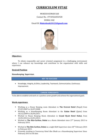 CURRICULUM VITAE
MUKESH KUMAR SAH
Contact No. +9710566056928
DUBAI, UAE
Email ID: Mukeshsah20122@gmail.com
Objective:-
To obtain responsible and career oriented assignment in a challenging environment
where I can enhance my knowledge and contribute to the organization with skills and
experience.
Desired Position
Housekeeping Supervisor.
KEY TO SUCCESS
• Knowledge, Integrity, & Ethics, Leadership, Teamwork, Communication, Continuous
Improvement.
CAREER FORESIGHTS
To be able to establish and work on a positive career growth and achieve the organizational goals.
Work experience
 Working as a House Keeping room Attendant in The Everest Hotel (Nepal) from
07/07/2007 to 10/07/2008
 Working as a housekeeping Room Attendant in the Ezdan Hotel (Qatar) from
18/12/2009 to 20/04/2011
 Worked in House Keeping Room Attendant in Grand Hyatt Hotel Dubai, from
14/01/2012 to 22/01/2013.
 Worked in The Ritz-Carlton, Dubai as a Room Attendant since 27th
January 2013 to
February 2014.
 Worked in The Ritz Carlton, Dubai as a night Shift Supervisor since 20th
February 2014
to February 2015.
 Presently working in Yasviceroy Hotel Abu Dhabi as a Housekeeping Supervisor Since
February 2015 to till date.
 