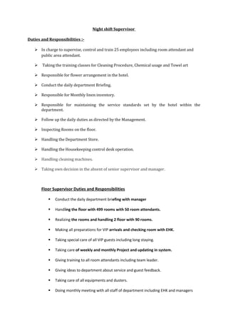 Night shift Supervisor
Duties and Responsibilities :-
 In charge to supervise, control and train 25 employees including room attendant and
public area attendant.
 Taking the training classes for Cleaning Procedure, Chemical usage and Towel art
 Responsible for flower arrangement in the hotel.
 Conduct the daily department Briefing.
 Responsible for Monthly linen inventory.
 Responsible for maintaining the service standards set by the hotel within the
department.
 Follow up the daily duties as directed by the Management.
 Inspecting Rooms on the floor.
 Handling the Department Store.
 Handling the Housekeeping control desk operation.
 Handling cleaning machines.
 Taking own decision in the absent of senior supervisor and manager.
Floor Supervisor Duties and Responsibilities
 Conduct the daily department briefing with manager
 Handling the floor with 499 rooms with 50 room attendants.
 Realizing the rooms and handling 2 floor with 90 rooms.
 Making all preparations for VIP arrivals and checking room with EHK.
 Taking special care of all VIP guests including long staying.
 Taking care of weekly and monthly Project and updating in system.
 Giving training to all room attendants including team leader.
 Giving ideas to department about service and guest feedback.
 Taking care of all equipments and dusters.
 Doing monthly meeting with all staff of department including EHK and managers
 