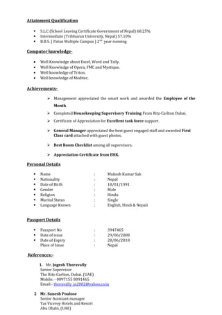 Attainment Qualification
 S.L.C (School Leaving Certificate Government of Nepal) 68.25%
 Intermediate (Tribhuvan University, Nepal) 57.10%
 B.B.S. ( Patan Multiple Campus ) 2nd
year running
Computer knowledge-
• Well Knowledge about Excel, Word and Tally.
• Well Knowledge of Opera, FMC and Mystique.
• Well knowledge of Triton.
• Well knowledge of Meditec.
Achievements-
 Management appreciated the smart work and awarded the Employee of the
Month.
 Completed Housekeeping Supervisory Training From Ritz-Carlton Dubai.
 Certificate of Appreciation for Excellent task force support.
 General Manager appreciated the best guest engaged staff and awarded First
Class card attached with guest photos.
 Best Room Checklist among all supervisors.
 Appreciation Certificate from EHK.
Personal Details
 Name : Mukesh Kumar Sah
 Nationality : Nepal
 Date of Birth : 18/01/1991
 Gender : Male
 Religion : Hindu
 Marital Status : Single
 Language Known : English, Hindi & Nepali
Passport Details
 Passport No : 3947465
 Date of issue : 29/06/2008
 Date of Expiry : 28/06/2018
Place of Issue : Nepal
References:-
1. Mr. Jogesh Thoravally
Senior Supervisor
The Ritz-Carlton, Dubai. (UAE)
Mobile: - 0097155 8091465
Email:- thoravally_jn2002@yahoo.co.in
2 Mr. Sunesh Poulose
Senior Assistant manager
Yas Viceroy Hotels and Resort
Abu Dhabi, (UAE)
 