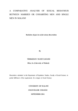 A COMPARATIVE ANALYSIS OF SEXUAL BEHAVIOUR
BETWEEN MARRIED OR COHABITING MEN AND SINGLE
MEN IN MALAWI
Bachelors degree in social science dissertation
By
THOKOZANI MAXIN SAULOSI
BSoc. Sc. (University of Malawi)
Dissertation submitted to the Department of Population Studies, Faculty of Social Science, in
partial fulfilment of the requirements for a degree in Social Science
UNIVERSITY OF MALAWI
CHANCELLOR COLLEGE
SEPTEMBER 2014
 