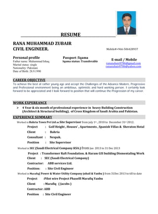 RESUME
RANA MUHAMMAD ZUBAIR
CIVIL ENGINEER.
Personal profile Passport /Iqama
Father name: Muhammad Ishaq Iqama status: Transferable
E-mail / Mobile
ranazubair0786@gmail.com
ranazubair0786@yahoo.com
Marital status: single
Mobile#+966-506428937
Nationality: Pakistani
Date of Birth: 28.9.1990
CAREER OBJECTIVE
To achieve the best at rather young age and accept the Challenges of the Advance Modern, Progressive
and Professional environment being an ambitious, optimistic and hard working person. I certainly look
forward to be appreciated and I look forward to position that will continue the Progression of my career.
WORK EXPEREANCE
 4 Year & six month of professional experience in heavy Building Construction
(Architect & Structural building), of Cross Kingdom of Saudi Arabia and Pakistan.
EXPERIENCE SUMMARY
Worked in Bahria Town Pvt Ltd as Site Supervisor from july 1st , 2010 to December 31st 2012.
Project : Golf Height , Houses’ , Apartments , Spanish Villas & Sheraton Hotal
Client : Bahria
Consultant : Nespak.
Position : Site Supervisor
Worked in SEC (Saudi Electrical Company KSA.) from Jan 2013 to 31 Dec 2013
Project : Transformer Raft Foundation. & Haram GIS building Dismentaling Work
Client : SEC (Saudi Electrical Company)
Contractor: ABB services Ltd.
Position: : Site Civil Engineer
Worked in Marafiq( Power & Water Utility Company jubail & Yanbu ) from 31Dec 2013 to till to date
Project :Pilot wire Project Phaselll Marafiq Yanbu
Client : Marafiq ( Jacobs )
Contractor: ABB
Position : Site Civil Engineer
+966- 590018078
 