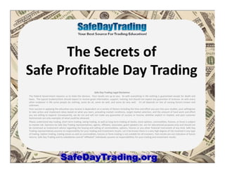 The Secrets of
Safe Profitable Day Trading
Safe Day Trading Legal Disclaimer
The Federal Government requires us to state the obvious. Your results are up to you. As with everything in life nothing is guaranteed except for death and
taxes. The typical student/client should expect to receive great information, support, training, but should not expect any guarantee of revenue. As with every
other endeavor in life some people do nothing, some do ok, some do well, and some do very well. It's all depends on lots of varying factors known and
unknown.
Your success in applying the education you receive is dependent on a variety of factors including the time and effort you put into your studies, your willingness
to take action and implement ideas based on what you learn, prevailing market conditions, target market selection, and the amount of hard work and effort
you are willing to expend. Consequently, we do not and will not make any guarantee of success or income, whether explicit or implied, and past customer
testimonials are only examples of what could be obtained.
Please understand day trading, short term trading, swing trading, as well as long term trading of stocks, stock options, commodities, futures, or forex is subject
to market risk. Opinions by Safe Day Trading representatives, agents, affiliates, associates, guest speakers etc. are for educational purposes only and should not
be construed as investment advice regarding the buying and selling of commodities, options, futures or any other financial instrument of any kind. Safe Day
Trading representatives assume no responsibility for your trading and investment results. Let it be known there is a very high degree of risk involved in any type
of trading. Option trading, trading stocks as well as commodities, futures or forex trading is not suitable for all investors. Past results are not indicative of future
returns. Safe Day Trading and its subsidiaries and all "affiliated" individuals assume no responsibilities for your trading and investment results.
 