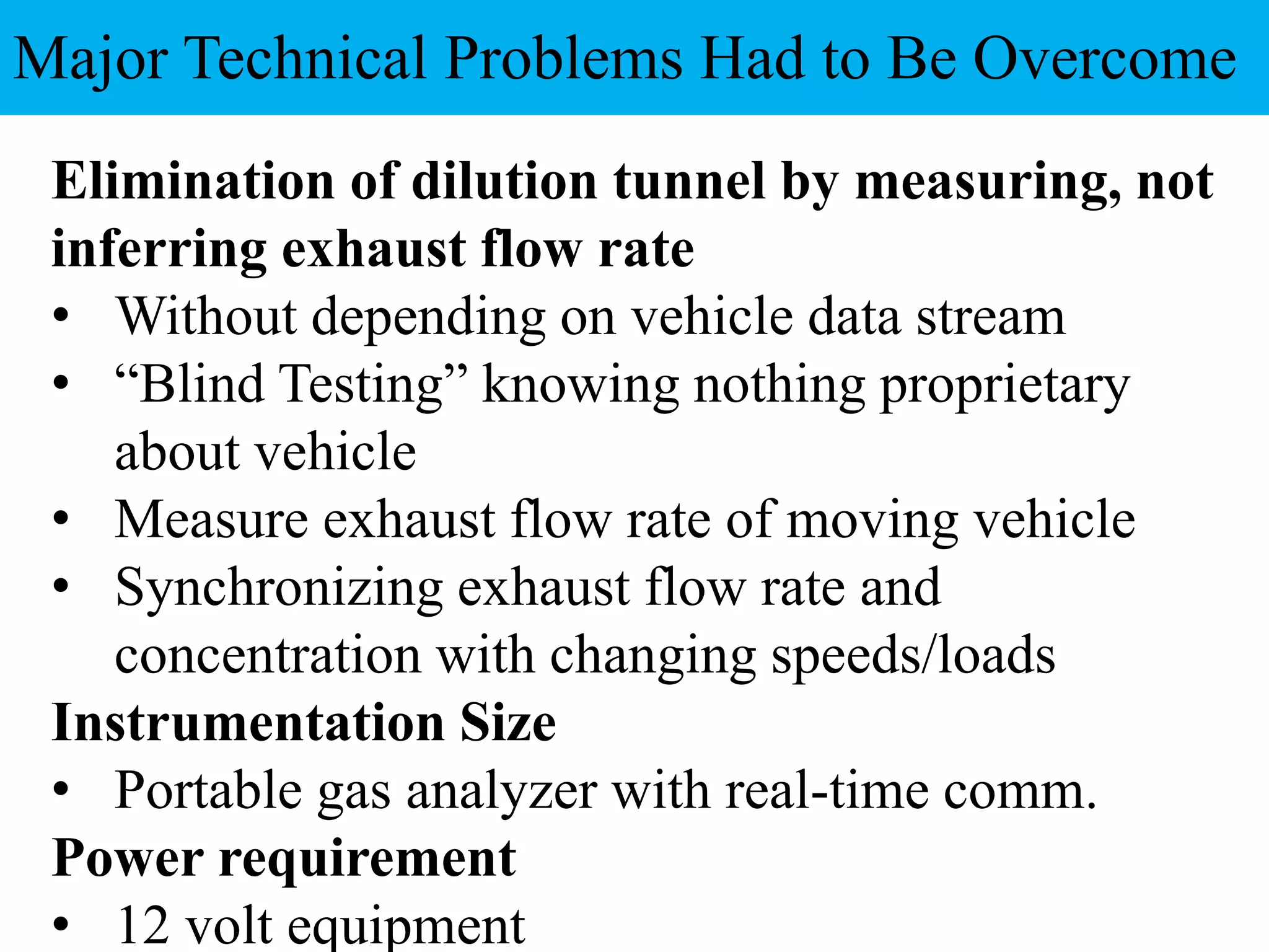Elimination of dilution tunnel by measuring, not
inferring exhaust flow rate
• Without depending on vehicle data stream
• “Blind Testing” knowing nothing proprietary
about vehicle
• Measure exhaust flow rate of moving vehicle
• Synchronizing exhaust flow rate and
concentration with changing speeds/loads
Instrumentation Size
• Portable gas analyzer with real-time comm.
Power requirement
• 12 volt equipment
Major Technical Problems Had to Be Overcome
 