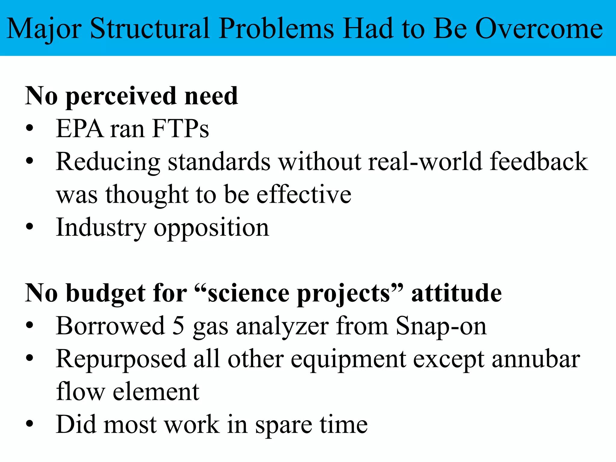 No perceived need
• EPA ran FTPs
• Reducing standards without real-world feedback
was thought to be effective
• Industry opposition
No budget for “science projects” attitude
• Borrowed 5 gas analyzer from Snap-on
• Repurposed all other equipment except annubar
flow element
• Did most work in spare time
Major Structural Problems Had to Be Overcome
 