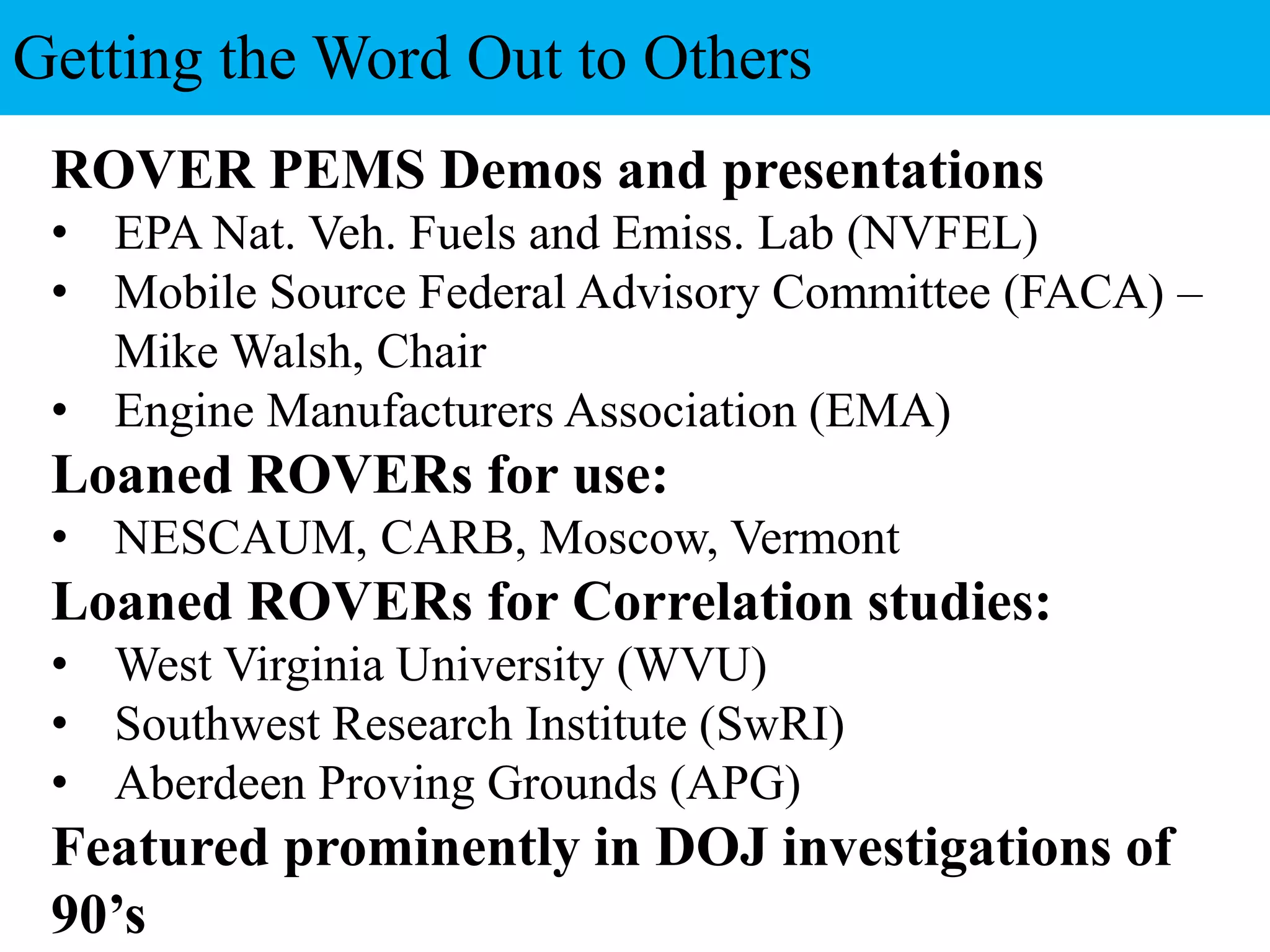 ROVER PEMS Demos and presentations
• EPA Nat. Veh. Fuels and Emiss. Lab (NVFEL)
• Mobile Source Federal Advisory Committee (FACA) –
Mike Walsh, Chair
• Engine Manufacturers Association (EMA)
Loaned ROVERs for use:
• NESCAUM, CARB, Moscow, Vermont
Loaned ROVERs for Correlation studies:
• West Virginia University (WVU)
• Southwest Research Institute (SwRI)
• Aberdeen Proving Grounds (APG)
Featured prominently in DOJ investigations of
90’s
Getting the Word Out to Others
 