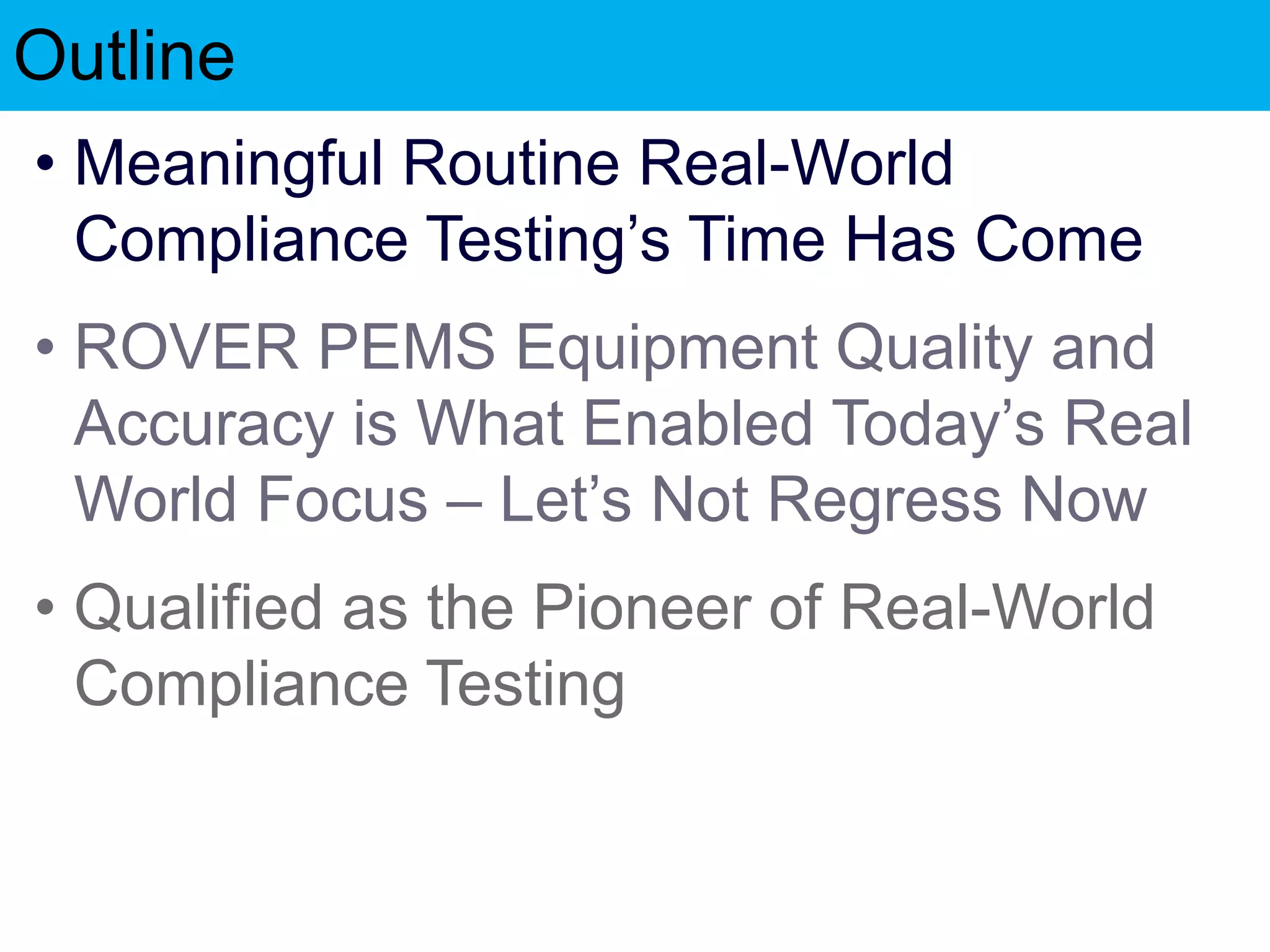 Outline
• Meaningful Routine Real-World
Compliance Testing’s Time Has Come
• ROVER PEMS Equipment Quality and
Accuracy is What Enabled Today’s Real
World Focus – Let’s Not Regress Now
• Qualified as the Pioneer of Real-World
Compliance Testing
 