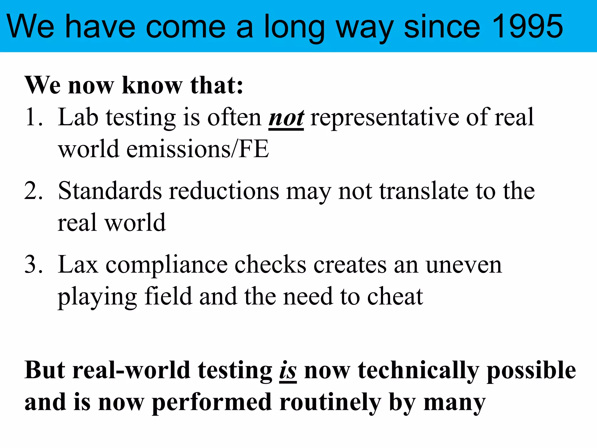 We Have Come a Long Way Since 1995
We now know that:
1. Lab testing is often not representative of real
world emissions/FE
2. Standards reductions may not translate to the
real world
3. Lax compliance checks creates an uneven
playing field and the need to cheat
But real-world testing is now technically possible
and is now performed routinely by many
We have come a long way since 1995
 