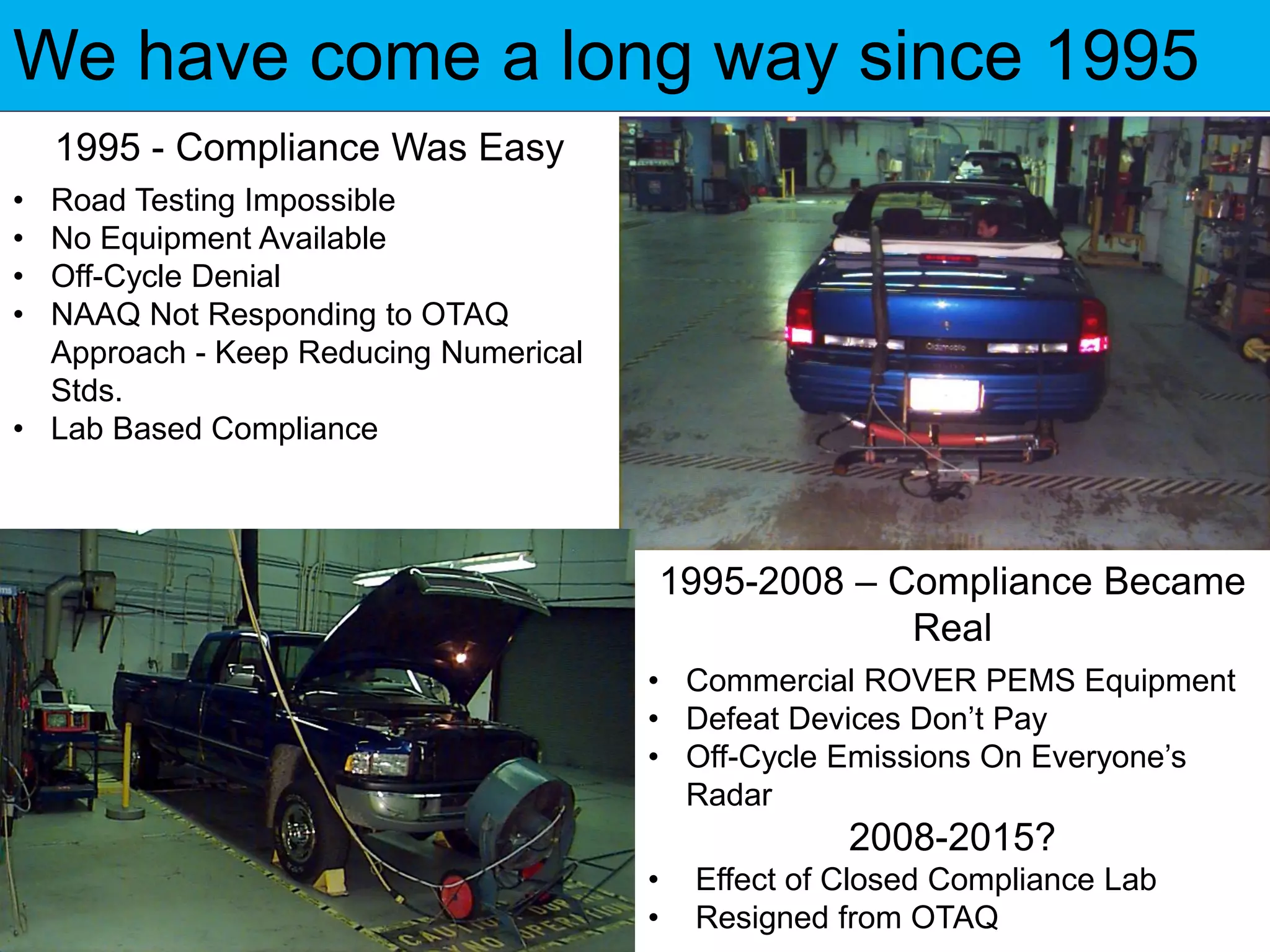 We have come a long way since 1995
1995 - Compliance Was Easy
• Road Testing Impossible
• No Equipment Available
• Off-Cycle Denial
• NAAQ Not Responding to OTAQ
Approach - Keep Reducing Numerical
Stds.
• Lab Based Compliance
1995-2008 – Compliance Became
Real
• Commercial ROVER PEMS Equipment
• Defeat Devices Don’t Pay
• Off-Cycle Emissions On Everyone’s
Radar
2008-2015?
• Effect of Closed Compliance Lab
• Resigned from OTAQ
 
