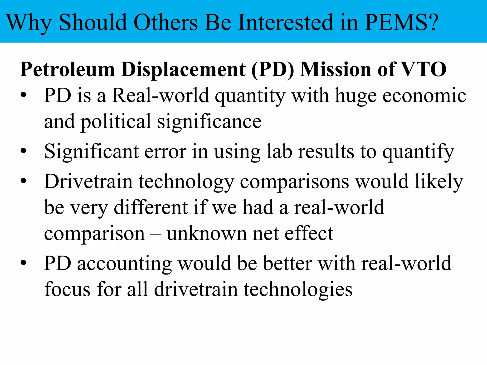 Petroleum Displacement (PD) Mission of VTO
• PD is a Real-world quantity with huge economic
and political significance
• Significant error in using lab results to quantify
• Drivetrain technology comparisons would likely
be very different if we had a real-world
comparison – unknown net effect
• PD accounting would be better with real-world
focus for all drivetrain technologies
Why Should Others Be Interested in PEMS?
 
