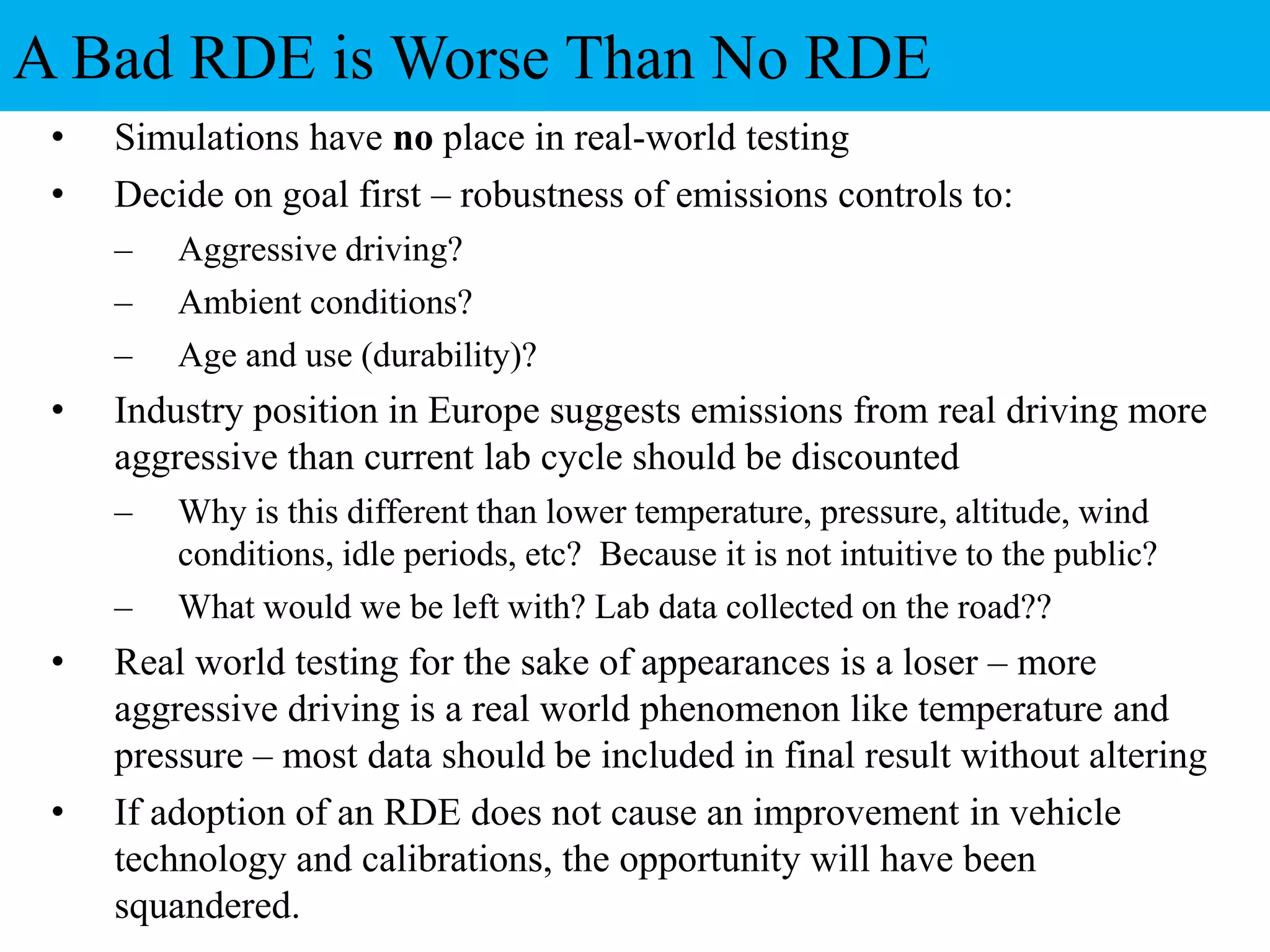 • Simulations have no place in real-world testing
• Decide on goal first – robustness of emissions controls to:
– Aggressive driving?
– Ambient conditions?
– Age and use (durability)?
• Industry position in Europe suggests emissions from real driving more
aggressive than current lab cycle should be discounted
– Why is this different than lower temperature, pressure, altitude, wind
conditions, idle periods, etc? Because it is not intuitive to the public?
– What would we be left with? Lab data collected on the road??
• Real world testing for the sake of appearances is a loser – more
aggressive driving is a real world phenomenon like temperature and
pressure – most data should be included in final result without altering
• If adoption of an RDE does not cause an improvement in vehicle
technology and calibrations, the opportunity will have been
squandered.
A Bad RDE is Worse Than No RDE
 