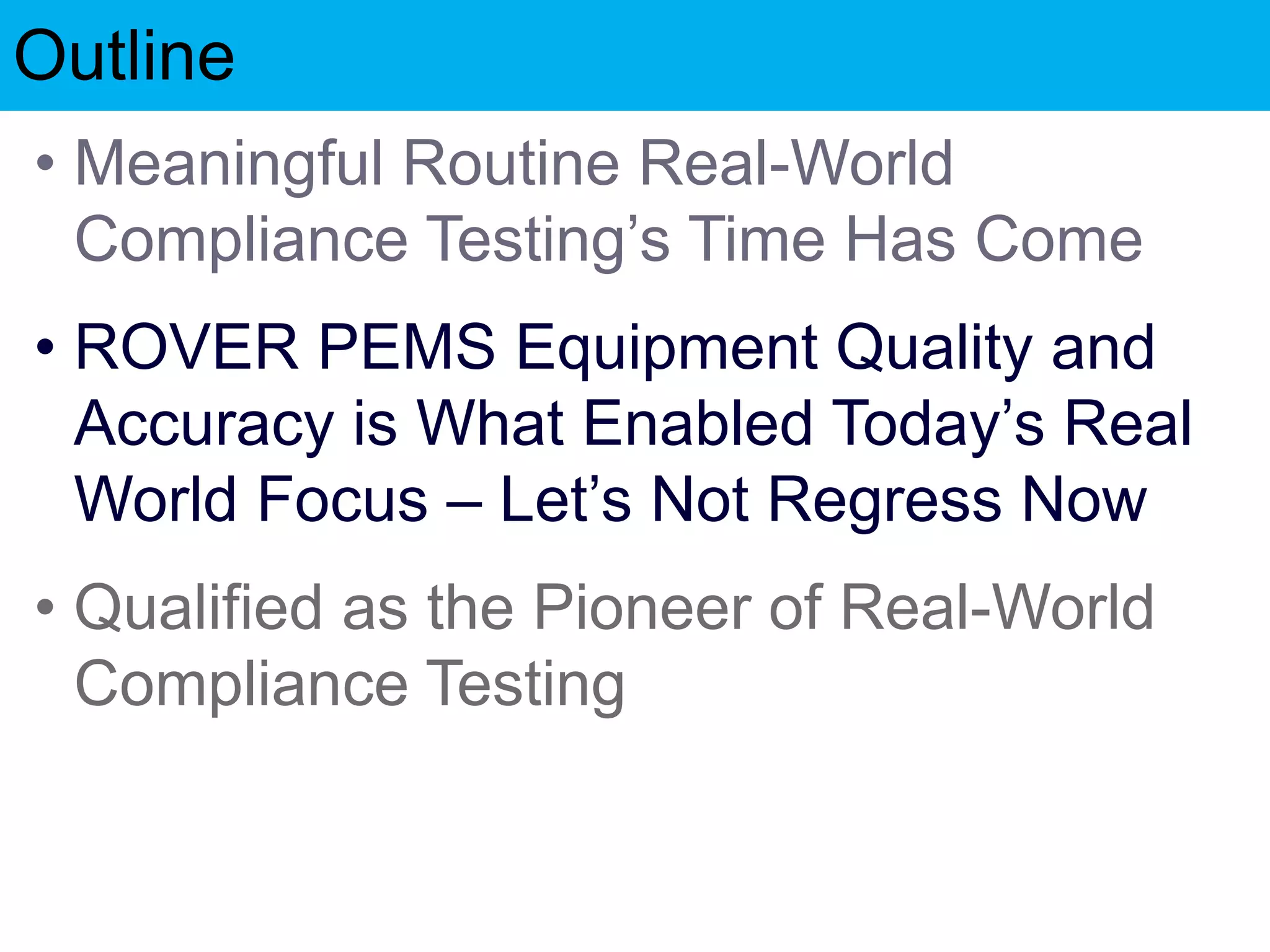 Outline
• Meaningful Routine Real-World
Compliance Testing’s Time Has Come
• ROVER PEMS Equipment Quality and
Accuracy is What Enabled Today’s Real
World Focus – Let’s Not Regress Now
• Qualified as the Pioneer of Real-World
Compliance Testing
 