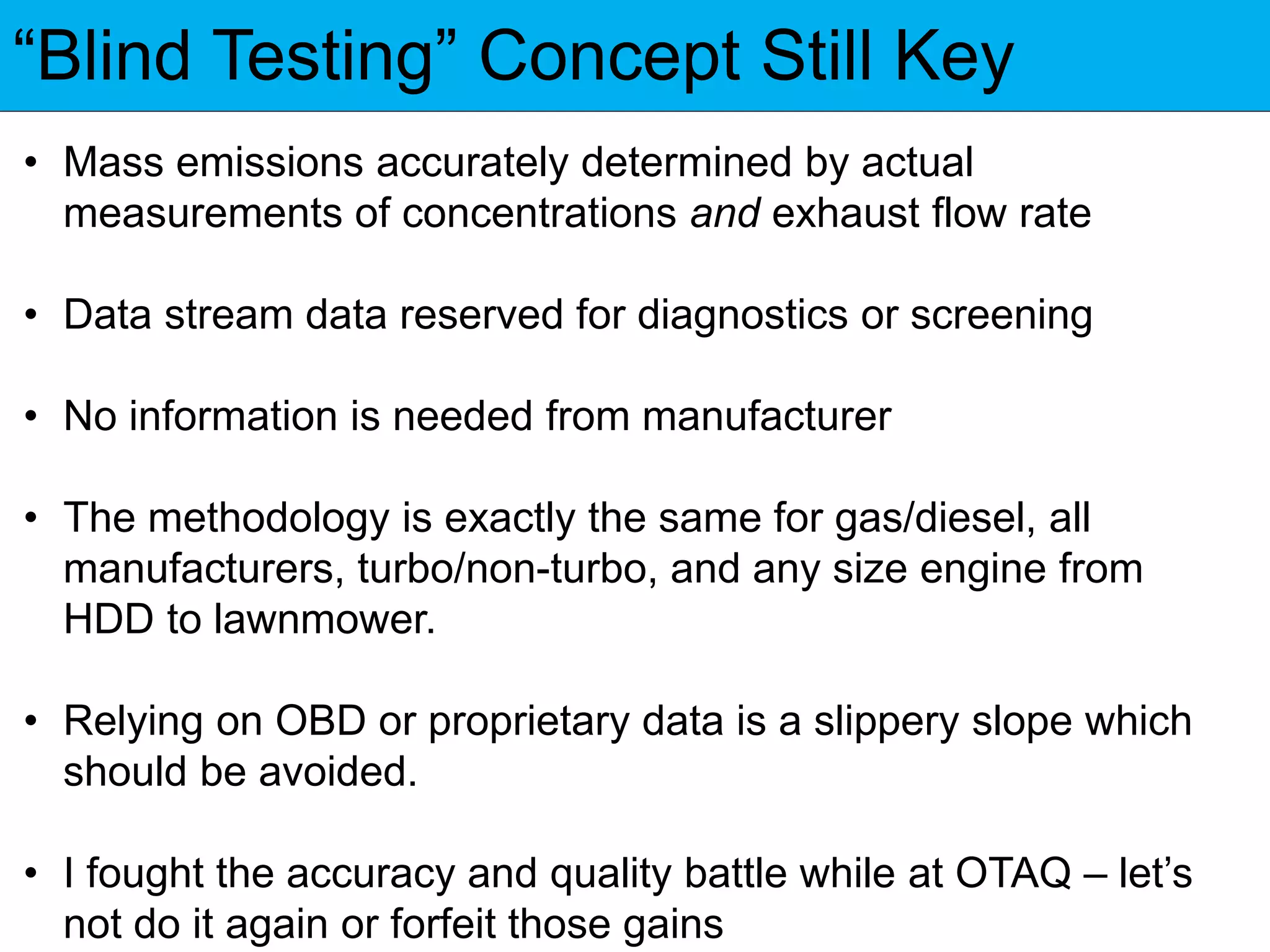 “Blind Testing” Concept Still Key
• Mass emissions accurately determined by actual
measurements of concentrations and exhaust flow rate
• Data stream data reserved for diagnostics or screening
• No information is needed from manufacturer
• The methodology is exactly the same for gas/diesel, all
manufacturers, turbo/non-turbo, and any size engine from
HDD to lawnmower.
• Relying on OBD or proprietary data is a slippery slope which
should be avoided.
• I fought the accuracy and quality battle while at OTAQ – let’s
not do it again or forfeit those gains
 