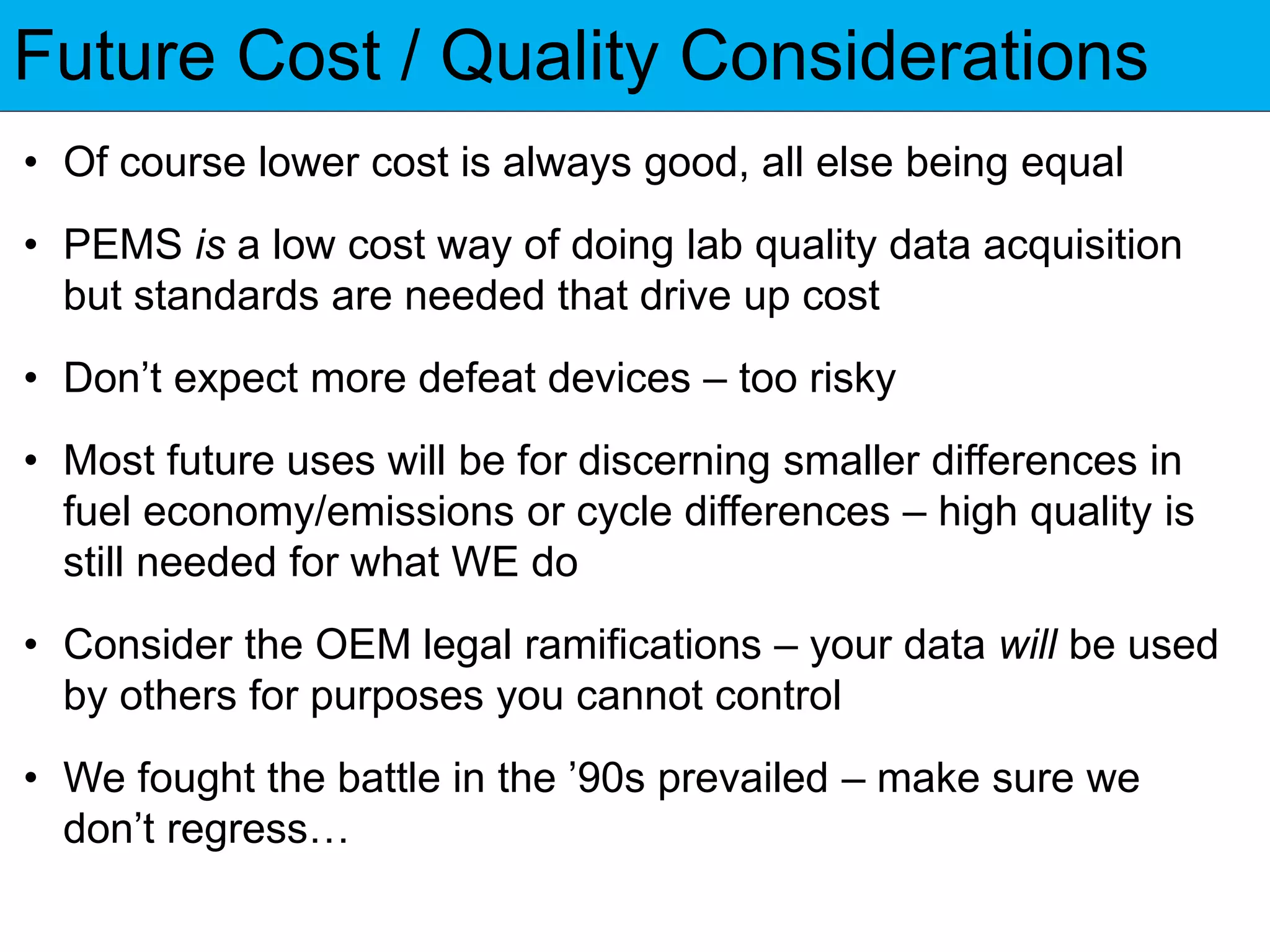 Future Cost / Quality Considerations
• Of course lower cost is always good, all else being equal
• PEMS is a low cost way of doing lab quality data acquisition
but standards are needed that drive up cost
• Don’t expect more defeat devices – too risky
• Most future uses will be for discerning smaller differences in
fuel economy/emissions or cycle differences – high quality is
still needed for what WE do
• Consider the OEM legal ramifications – your data will be used
by others for purposes you cannot control
• We fought the battle in the ’90s prevailed – make sure we
don’t regress…
 
