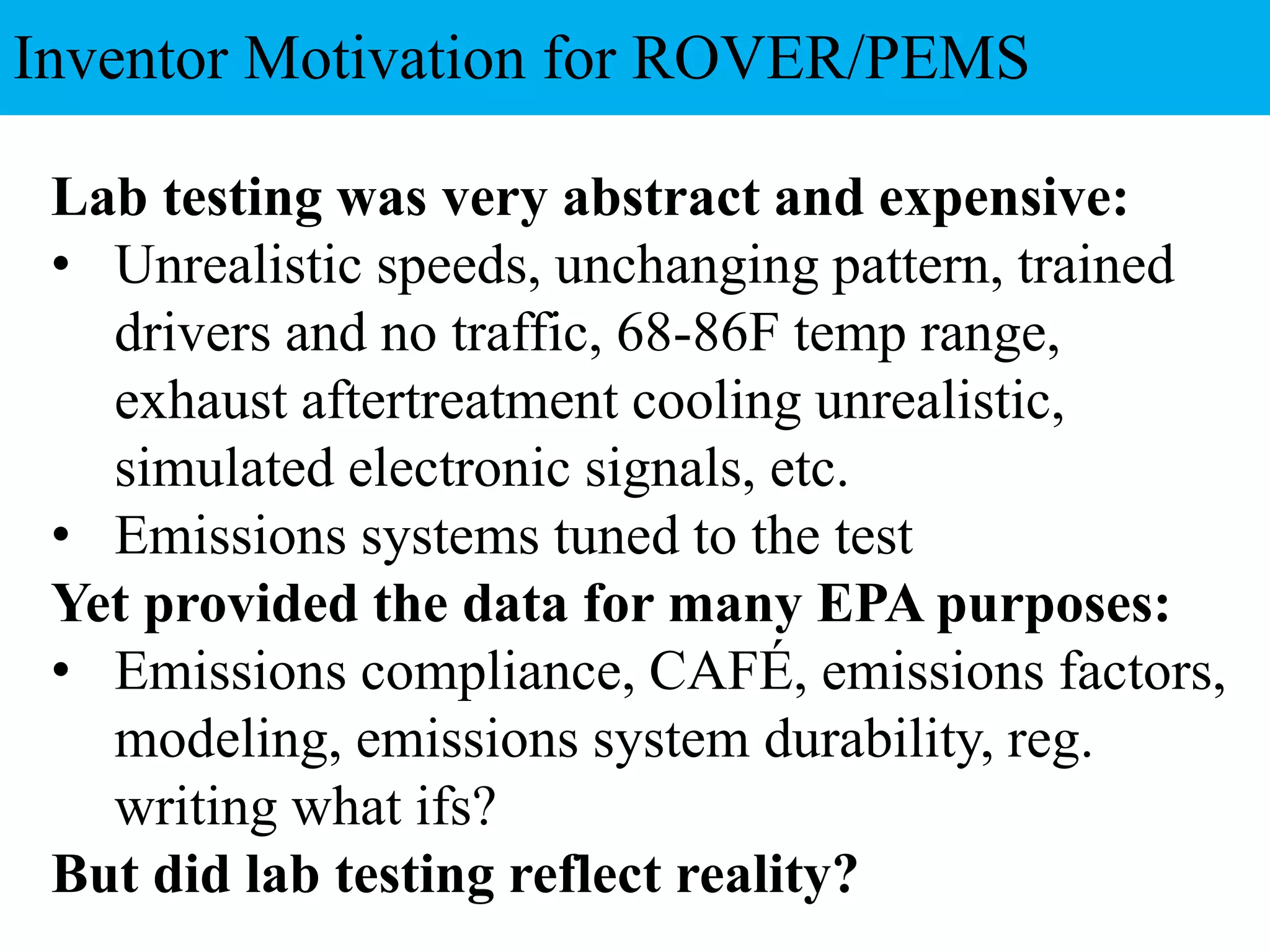Lab testing was very abstract and expensive:
• Unrealistic speeds, unchanging pattern, trained
drivers and no traffic, 68-86F temp range,
exhaust aftertreatment cooling unrealistic,
simulated electronic signals, etc.
• Emissions systems tuned to the test
Yet provided the data for many EPA purposes:
• Emissions compliance, CAFÉ, emissions factors,
modeling, emissions system durability, reg.
writing what ifs?
But did lab testing reflect reality?
Inventor Motivation for ROVER/PEMS
 