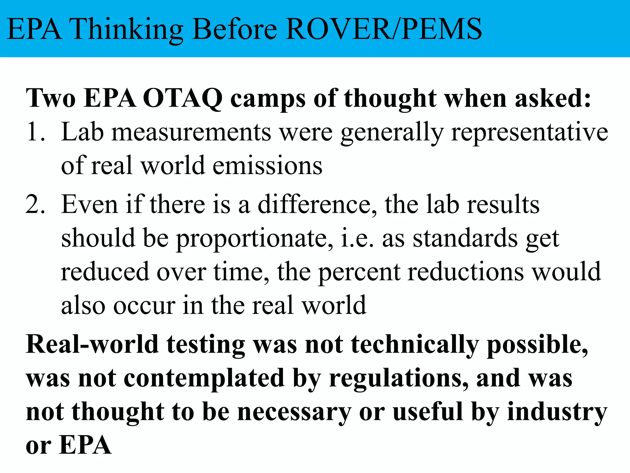 Two EPA OTAQ camps of thought when asked:
1. Lab measurements were generally representative
of real world emissions
2. Even if there is a difference, the lab results
should be proportionate, i.e. as standards get
reduced over time, the percent reductions would
also occur in the real world
Real-world testing was not technically possible,
was not contemplated by regulations, and was
not thought to be necessary or useful by industry
or EPA
EPA Thinking Before ROVER/PEMS
 