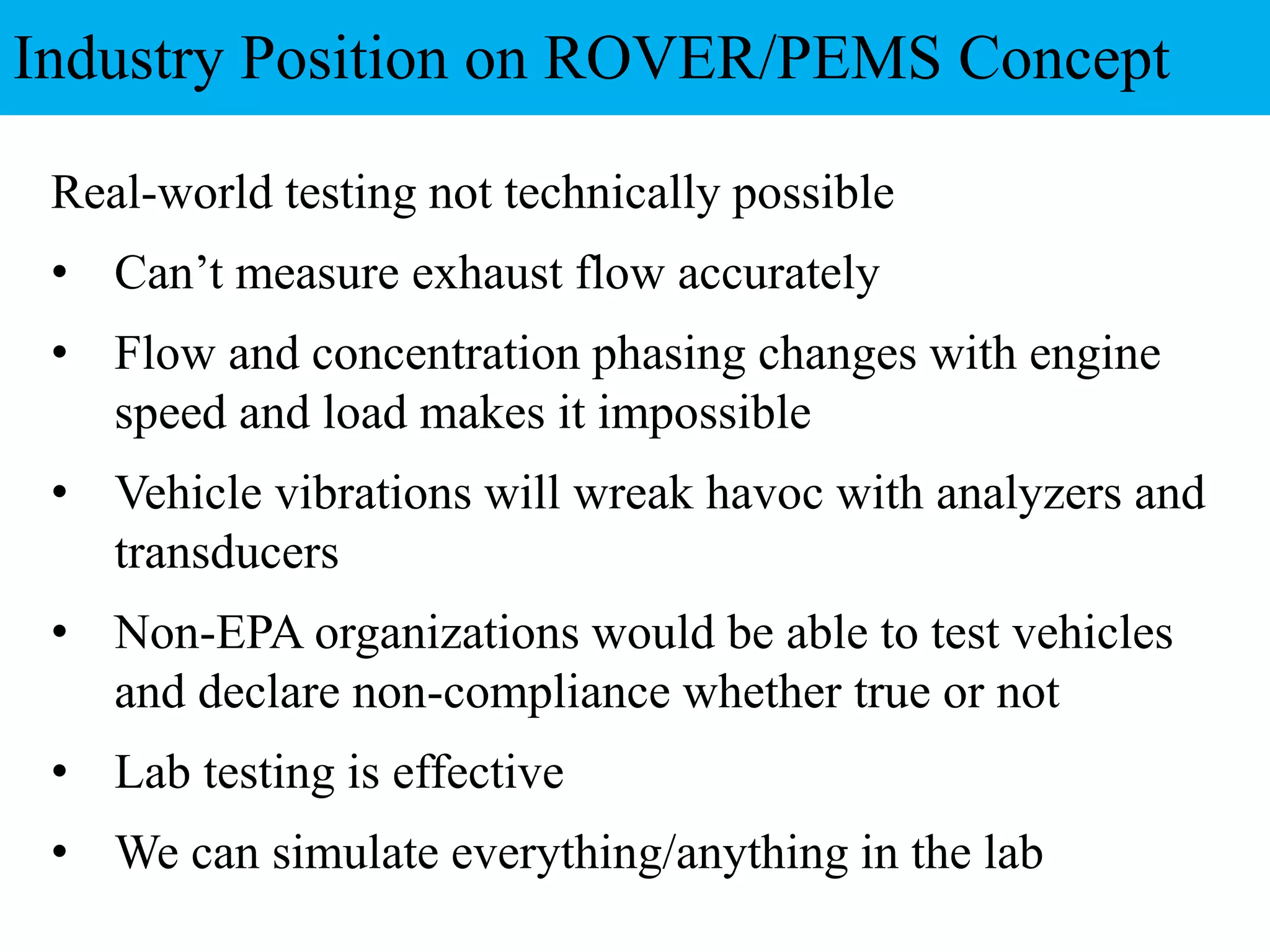 Real-world testing not technically possible
• Can’t measure exhaust flow accurately
• Flow and concentration phasing changes with engine
speed and load makes it impossible
• Vehicle vibrations will wreak havoc with analyzers and
transducers
• Non-EPA organizations would be able to test vehicles
and declare non-compliance whether true or not
• Lab testing is effective
• We can simulate everything/anything in the lab
Industry Position on ROVER/PEMS Concept
 