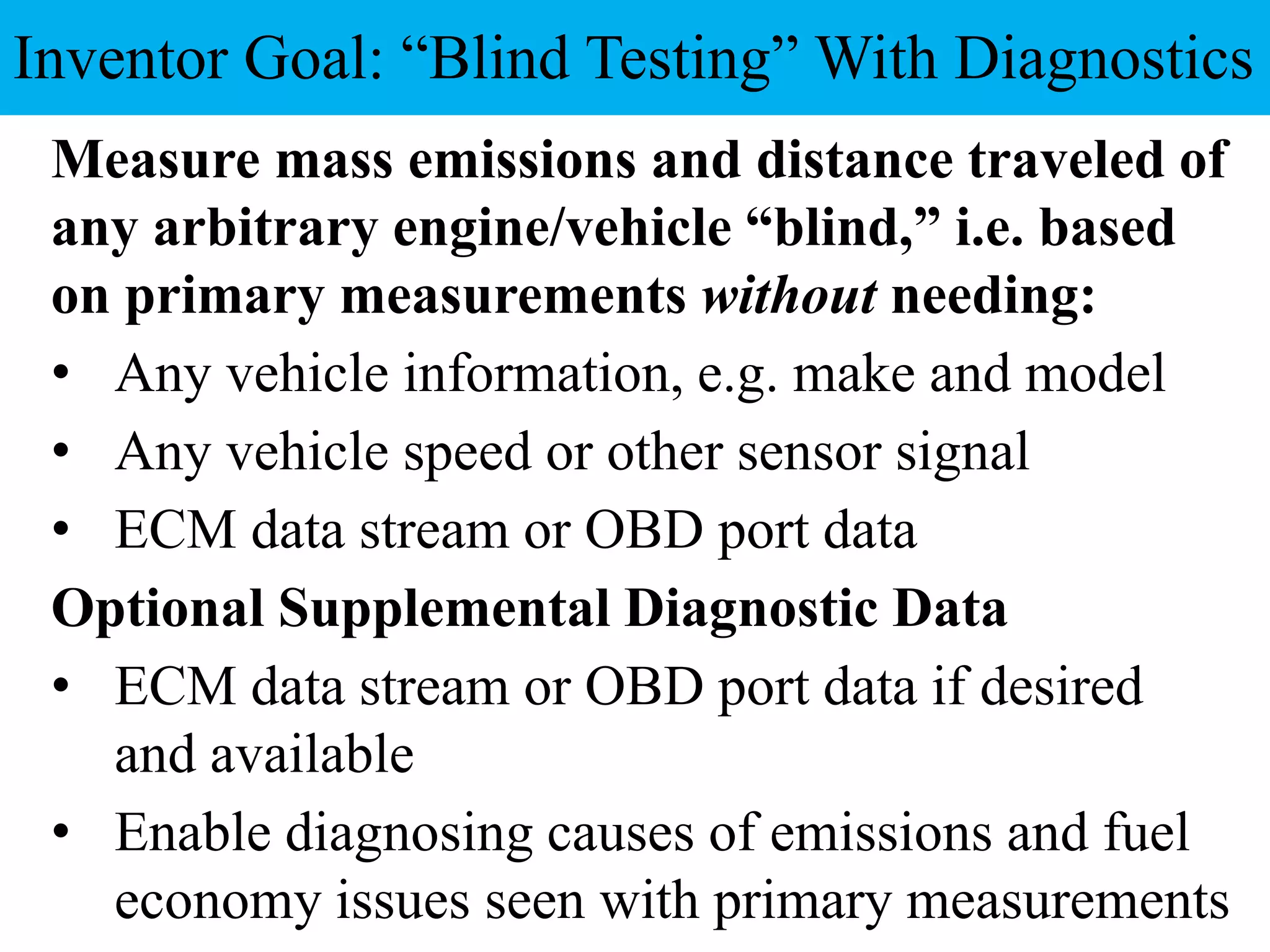 Measure mass emissions and distance traveled of
any arbitrary engine/vehicle “blind,” i.e. based
on primary measurements without needing:
• Any vehicle information, e.g. make and model
• Any vehicle speed or other sensor signal
• ECM data stream or OBD port data
Optional Supplemental Diagnostic Data
• ECM data stream or OBD port data if desired
and available
• Enable diagnosing causes of emissions and fuel
economy issues seen with primary measurements
Inventor Goal: “Blind Testing” With Diagnostics
 