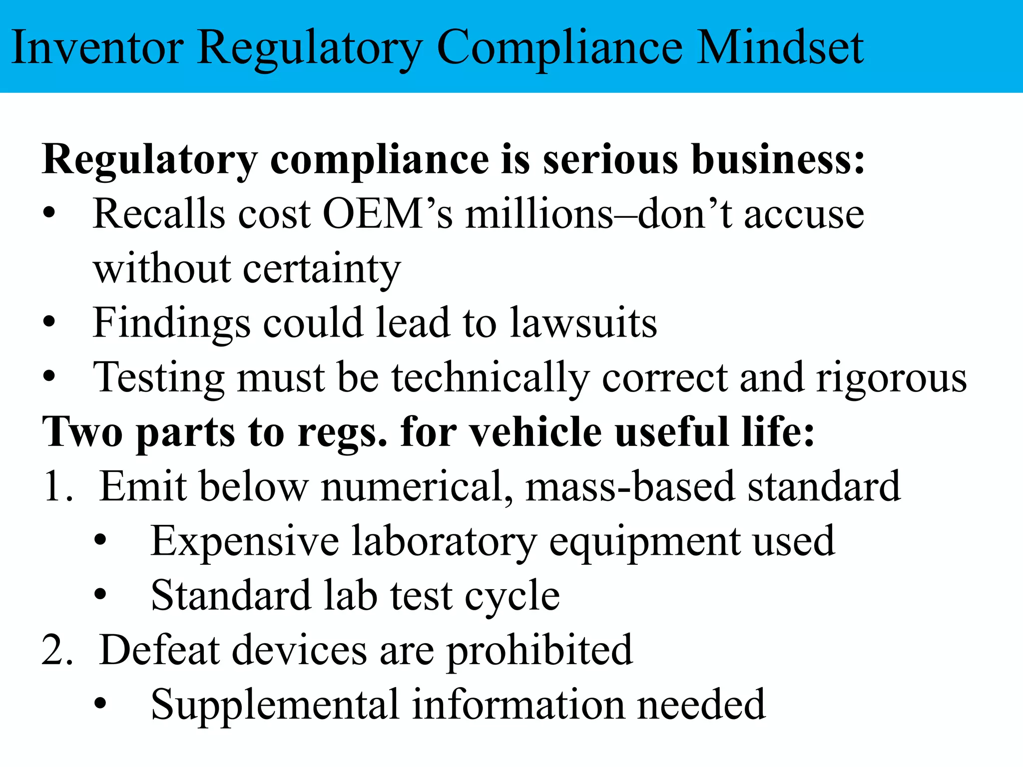 Regulatory compliance is serious business:
• Recalls cost OEM’s millions–don’t accuse
without certainty
• Findings could lead to lawsuits
• Testing must be technically correct and rigorous
Two parts to regs. for vehicle useful life:
1. Emit below numerical, mass-based standard
• Expensive laboratory equipment used
• Standard lab test cycle
2. Defeat devices are prohibited
• Supplemental information needed
Inventor Regulatory Compliance Mindset
 