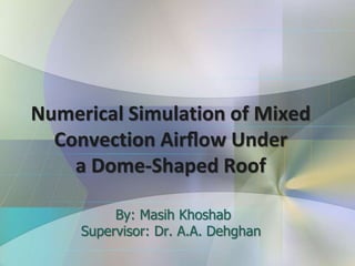 Numerical Simulation of Mixed
Convection Airﬂow Under
a Dome-Shaped Roof
By: Masih Khoshab
Supervisor: Dr. A.A. Dehghan
 