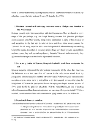 which is unheard of for the accused persons arrested and taken into remand under any
other law except the International Crimes (Tribunals) Act, 1973.
2.7Defence counsels will not enjoy the same amount of rights and benefits as
the Prosecution
Defence councils enjoy the same rights with the Prosecution. They are heard at every
stage of the proceedings, e.g., on charge hearing matters, bail petition, privileged
communication with their clients, filing review application in spite of the absence of
such provision in the Act, etc. In spite of these privileges they always accuse the
Tribunals for not being impartial with them during the trial, whenever they are standing
before the media. A number of contempt proceedings have been brought against them
and every time, they seek unchallenged mercy from the Tribunals and the next day they
again make contemptuous statements against the Tribunals.
2.8As a party to the ICC Statute, Bangladesh should send these matters to the
ICC
It was a favourite criticism of the international community till the other day. However,
the Tribunals are of the view that ICC statute is the only statute which is to try
prospective criminal activities not the retroactive ones.19 Moreover, ICC will come into
operation when a state party is not willing to try the accused persons, therefore, for
Bangladesh, ICC is not the appropriate forum for trying the alleged accused persons of
1971. Even due to the presence of Article 10 of the Rome Statute, in case of existing
rules of international law, Rome statute does not have any effect on the Act of 1973. In a
nutshell, the above mentioned criticism does not apply for the Act or the Tribunals.
2.9Applicable laws are not clear
This is another inappropriate criticism on the Act. The Tribunal No. 2 has noted that:
45. The proceedings before the Tribunal shall be guided by the International Crimes
(Tribunals) Act 1973, the Rules of Procedure 2012 formulated by the Tribunal under
the powers given in section 22 of the Act. Section 23 of the Act of 1973 prohibits the
19
Chief Prosecutor v. Quader Mollah, ICT-BD Case No.02 of 2012, paragraph No. 3. Full Judgment on: ict-
bd.org.
 