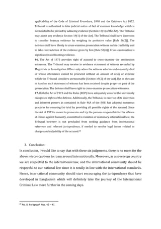 applicability of the Code of Criminal Procedure, 1898 and the Evidence Act 1872.
Tribunal is authorized to take judicial notice of fact of common knowledge which is
not needed to be proved by adducing evidence [Section 19(4) of the Act]. The Tribunal
may admit any evidence Section 19(1) of the Act]. The Tribunal shall have discretion
to consider hearsay evidence by weighing its probative value [Rule 56(2)]. The
defence shall have liberty to cross-examine prosecution witness on his credibility and
to take contradiction of the evidence given by him [Rule 53(ii)]. Cross-examination is
significant in confronting evidence.
46. The Act of 1973 provides right of accused to cross-examine the prosecution
witnesses. The Tribunal may receive in evidence statement of witness recorded by
Magistrate or Investigation Officer only when the witness who has subsequently died
or whose attendance cannot be procured without an amount of delay or expense
which the Tribunal considers unreasonable [Section 19(2) of the Act]. But in the case
in hand no such statement of witness has been received despite prayer on part of the
prosecution. The defence shall have right to cross-examine prosecution witnesses.
47. Both the Act of 1973 and the Rules (ROP) have adequately ensured the universally
recognised rights of the defence. Additionally, the Tribunal, in exercise of its discretion
and inherent powers as contained in Rule 46A of the ROP, has adopted numerous
practices for ensuring fair trial by providing all possible rights of the accused. Since
the Act of 1973 is meant to prosecute and try the persons responsible for the offence
of crimes against humanity, committed in violation of customary international law, the
Tribunal however is not precluded from seeking guidance from international
reference and relevant jurisprudence, if needed to resolve legal issues related to
charges and culpability of the accused.20
3. Conclusion:
In conclusion, I would like to say that with these six judgments, there is no room for the
above misconceptions to roam around internationally. Moreover, as a sovereign country
we are respectful to the international law, and the international community should be
respectful to our national law since it is totally in line with the international standards.
Hence, international community should start encouraging the jurisprudence that have
developed in Bangladesh which will definitely take the journey of the International
Criminal Law more further in the coming days.
20
No. 8. Paragraph Nos. 45 – 47.
 