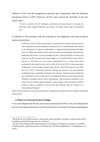 officials in 1973, not the Bangladeshi nationals who collaborated with the Pakistani
Occupation Army in 1971.6 However, all the critics missed the preamble of the Act,
which states:
“An Act to provide for the detention, prosecution and punishment of persons for
genocide, crimes against humanity, war crimes and other crimes under international
law.”7
In addition to the preamble, both the Tribunals in the Judgments reiterated in almost
identical words that:
5. The Act of 1973 is meant to prosecute, try and punish not only the armed forces but
also the perpetrators who belonged to ‘auxiliary forces’, or who committed the offence
as an ‘individual’ or a ‘group of individuals’ or ‘organisation’[as amended with effect
from 14.7.2009] and nowhere the Act says that without prosecuting the ‘armed forces’
(Pakistani) the person or persons having any other capacity specified in section 3(1)
of the Act of 1973 cannot be prosecuted. Rather, it is manifested from section 3(1) of
the Act of 1973 that even any person (individual), if he is prima facie found
accountable either under section 4(1) or 4(2) of the Act of 1973 for the perpetration
of offence(s), can be brought to justice under the Act.. Thus, the Tribunal set up under
the Act of 1973 is absolutely domestic Tribunal but meant to try internationally
recognised crimes committed in violation of customary international law during the
war of liberation in 1971 in the territory of Bangladesh. Merely for the reason that the
Tribunal is preceded by the word “international” and possessed jurisdiction over
crimes such as Crimes against Humanity, Crimes against Peace, Genocide, and War
Crimes, it will be mistaken to assume that the Tribunal must be treated as an
‘‘International Tribunal’’.8
Hence, there should not be any doubt whatsoever regarding the jurisdiction of the Tribunals established
under the Act.
2.2These are time barred proceedings
It was also alleged that 40 plus years have passed and therefore, the proceedings have
become time-barred. However, from the perspective of morality and sound legal dogma,
6
See Order No. 25 in Chief Prosecutor v. Golam Azam, where during the “hearing on charge framing matters”
the defence submitted this argument. see: ICT-BD.org.
7
For the full text of the Act with latest amendments, visit: bdlaws.minlaw.gov.bd, accessed on: 13.07.2013.
8
Chief Prosecutor v. Md. Kamaruzzaman, ICT-BD Case No. 03 of 2012, paragraph No. 5. Full judgment on: ict-
bd.org
 