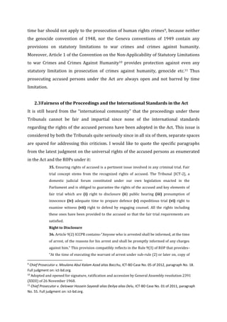 time bar should not apply to the prosecution of human rights crimes9, because neither
the genocide convention of 1948, nor the Geneva conventions of 1949 contain any
provisions on statutory limitations to war crimes and crimes against humanity.
Moreover, Article 1 of the Convention on the Non-Applicability of Statutory Limitations
to war Crimes and Crimes Against Humanity10 provides protection against even any
statutory limitation in prosecution of crimes against humanity, genocide etc.11 Thus
prosecuting accused persons under the Act are always open and not barred by time
limitation.
2.3Fairness of the Proceedings and the International Standards in the Act
It is still heard from the “international community” that the proceedings under these
Tribunals cannot be fair and impartial since none of the international standards
regarding the rights of the accused persons have been adopted in the Act. This issue is
considered by both the Tribunals quite seriously since in all six of them, separate spaces
are spared for addressing this criticism. I would like to quote the specific paragraphs
from the latest judgment on the universal rights of the accused persons as enumerated
in the Act and the ROPs under it:
35. Ensuring rights of accused is a pertinent issue involved in any criminal trial. Fair
trial concept stems from the recognized rights of accused. The Tribunal [ICT-2], a
domestic judicial forum constituted under our own legislation enacted in the
Parliament and is obliged to guarantee the rights of the accused and key elements of
fair trial which are (i) right to disclosure (ii) public hearing (iii) presumption of
innocence (iv) adequate time to prepare defence (v) expeditious trial (vi) right to
examine witness (vii) right to defend by engaging counsel. All the rights including
these ones have been provided to the accused so that the fair trial requirements are
satisfied.
Right to Disclosure
36. Article 9(2) ICCPR contains-“Anyone who is arrested shall be informed, at the time
of arrest, of the reasons for his arrest and shall be promptly informed of any charges
against him.” This provision compatibly reflects in the Rule 9(3) of ROP that provides-
“At the time of executing the warrant of arrest under sub-rule (2) or later on, copy of
9
Chief Prosecutor v. Moulana Abul Kalam Azad alias Bacchu, ICT-BD Case No. 05 of 2012, paragraph No. 18.
Full judgment on: ict-bd.org.
10
Adopted and opened for signature, ratification and accession by General Assembly resolution 2391
(XXIII) of 26 November 1968.
11
Chief Prosecutor v. Delowar Hossein Sayeedi alias Deilya alias Delu, ICT-BD Case No. 01 of 2011, paragraph
No. 55. Full judgment on: ict-bd.org.
 