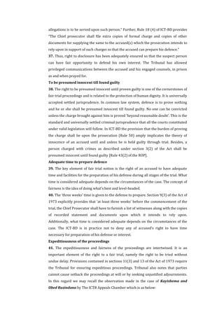 allegations is to be served upon such person.” Further, Rule 18 (4) of ICT-BD provides
“The Chief prosecutor shall file extra copies of formal charge and copies of other
documents for supplying the same to the accused(s) which the prosecution intends to
rely upon in support of such charges so that the accused can prepare his defence.”
37. Thus, right to disclosure has been adequately ensured so that the suspect person
can have fair opportunity to defend his own interest. The Tribunal has allowed
privileged communications between the accused and his engaged counsels, in prison
as and when prayed for.
To be presumed innocent till found guilty
38. The right to be presumed innocent until proven guilty is one of the cornerstones of
fair trial proceedings and is related to the protection of human dignity. It is universally
accepted settled jurisprudence. In common law system, defence is to prove nothing
and he or she shall be presumed innocent till found guilty. No one can be convicted
unless the charge brought against him is proved 'beyond reasonable doubt'. This is the
standard and universally settled criminal jurisprudence that all the courts constituted
under valid legislation will follow. In ICT-BD the provision that the burden of proving
the charge shall lie upon the prosecution (Rule 50) amply implicates the theory of
innocence of an accused until and unless he is held guilty through trial. Besides, a
person charged with crimes as described under section 3(2) of the Act shall be
presumed innocent until found guilty [Rule 43(2) of the ROP].
Adequate time to prepare defence
39. The key element of fair trial notion is the right of an accused to have adequate
time and facilities for the preparation of his defense during all stages of the trial. What
time is considered adequate depends on the circumstances of the case. The concept of
fairness is the idea of doing what's best and level-headed.
40. The ‘three weeks’ time is given to the defense to prepare. Section 9(3) of the Act of
1973 explicitly provides that ‘at least three weeks’ before the commencement of the
trial, the Chief Prosecutor shall have to furnish a list of witnesses along with the copies
of recorded statement and documents upon which it intends to rely upon.
Additionally, what time is considered adequate depends on the circumstances of the
case. The ICT-BD is in practice not to deny any of accused’s right to have time
necessary for preparation of his defense or interest.
Expeditiousness of the proceedings
41. The expeditiousness and fairness of the proceedings are intertwined. It is an
important element of the right to a fair trial, namely the right to be tried without
undue delay. Provisions contained in sections 11(3) and 13 of the Act of 1973 require
the Tribunal for ensuring expeditious proceedings. Tribunal also notes that parties
cannot cause setback the proceedings at will or by seeking unjustified adjournments.
In this regard we may recall the observation made in the case of Kayishema and
Obed Ruzindana by The ICTR Appeals Chamber which is as below:
 