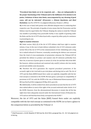 “Procedural time-limits are to be respected, and . . . they are indispensable to
the proper functioning of the Tribunal and to the fulfilment of its mission to do
justice. Violations of these time-limits, unaccompanied by any showing of good
cause, will not be tolerated.” [Prosecutor v. Clément Kayishema and Obed
Ruzindana, Case No. ICTR-95-1-A, Judgment (Reasons), 46 (June 1, 2001).]
42. In the case in hand, both parties were afforded adequate time in conducting their
respective case. The principle of equality of arms means that the Prosecution and the
Defence must be equal before the Tribunal. Keeping the notion in mind the Tribunal
was mindful in providing every practicable facility it was capable of granting under
the Rules and the Act of 1973 when faced with a request by either party for assistance
in presenting its case.
Right to examine witnesses
43. Under section 10(1) (f) of the Act of 1973 defence shall have right to examine
witness, if any. In the case in hand, defence submitted a list of 1315 witnesses under
section 9(5) of the Act of 1973 at the commencement of trial. Submitting such a long
list is indeed unheard of. However, eventually considering the defence case extracted
from the trend of cross-examination of prosecution witnesses the Tribunal [ICT-2]
permitted the defence to produce and examine only 03 witnesses preferably from
their list, in exercise of power given in section 22 of the Act and Rule 46A of the ROP.
But however, defence produced and examined only one(01) witness who has mainly
proved and exhibits some documents.
44. Therefore the ICT-2 guarantees the required procedural protections of the
accused’s right to fair trial both in pre-trial phase and during trial as well. The Act of
1973 and the Rules [ROP] framed there under are explicitly compatible with the fair
trial concept as contained in the ICCPR. We have given a portrayal on compatibility of
provisions in ICT Act with the ICCPR in the case of Muhammad Kamaruzzaman [ICT-
BD Case No.03 pf 2012, Judgement 09 May 2013, para 63].
45. Additionally, it will be evident from above procedural account that the Act of 1973
does indeed adhere to most of the rights of the accused enshrined under Article 14 of
the ICCPR. However, from the aforementioned discussion it reveals that all the key
rights have been adequately ensured under the International Crimes (Tribunals) Act,
1973 and we will find that those fairly correspond to the ICCPR.12
Moreover, the Act of 1973 and the Rules [ROP] framed there under are explicitly
compatible with the fair trial concept as contained in the ICCPR. Let us have a glance to
the comparison below as provided by the Tribunal -2:
12
Chief Prosecutor v. A.A.M. Mujahid, ICT-BD Case No. 04 of 2012, paragraph Nos. 35 – 45. Full judgment on:
ict-bd.org.
 