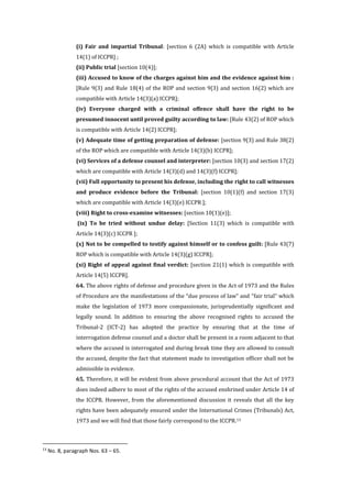 (i) Fair and impartial Tribunal: [section 6 (2A) which is compatible with Article
14(1) of ICCPR] ;
(ii) Public trial [section 10(4)];
(iii) Accused to know of the charges against him and the evidence against him :
[Rule 9(3) and Rule 18(4) of the ROP and section 9(3) and section 16(2) which are
compatible with Article 14(3)(a) ICCPR];
(iv) Everyone charged with a criminal offence shall have the right to be
presumed innocent until proved guilty according to law: [Rule 43(2) of ROP which
is compatible with Article 14(2) ICCPR];
(v) Adequate time of getting preparation of defense: [section 9(3) and Rule 38(2)
of the ROP which are compatible with Article 14(3)(b) ICCPR];
(vi) Services of a defense counsel and interpreter: [section 10(3) and section 17(2)
which are compatible with Article 14(3)(d) and 14(3)(f) ICCPR];
(vii) Full opportunity to present his defense, including the right to call witnesses
and produce evidence before the Tribunal: [section 10(1)(f) and section 17(3)
which are compatible with Article 14(3)(e) ICCPR ];
(viii) Right to cross-examine witnesses: [section 10(1)(e)];
(ix) To be tried without undue delay: [Section 11(3) which is compatible with
Article 14(3)(c) ICCPR ];
(x) Not to be compelled to testify against himself or to confess guilt: [Rule 43(7)
ROP which is compatible with Article 14(3)(g) ICCPR];
(xi) Right of appeal against final verdict: [section 21(1) which is compatible with
Article 14(5) ICCPR].
64. The above rights of defense and procedure given in the Act of 1973 and the Rules
of Procedure are the manifestations of the “due process of law” and “fair trial” which
make the legislation of 1973 more compassionate, jurisprudentially significant and
legally sound. In addition to ensuring the above recognised rights to accused the
Tribunal-2 (ICT-2) has adopted the practice by ensuring that at the time of
interrogation defense counsel and a doctor shall be present in a room adjacent to that
where the accused is interrogated and during break time they are allowed to consult
the accused, despite the fact that statement made to investigation officer shall not be
admissible in evidence.
65. Therefore, it will be evident from above procedural account that the Act of 1973
does indeed adhere to most of the rights of the accused enshrined under Article 14 of
the ICCPR. However, from the aforementioned discussion it reveals that all the key
rights have been adequately ensured under the International Crimes (Tribunals) Act,
1973 and we will find that those fairly correspond to the ICCPR.13
13
No. 8, paragraph Nos. 63 – 65.
 