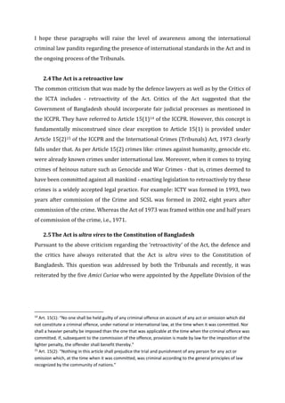 I hope these paragraphs will raise the level of awareness among the international
criminal law pandits regarding the presence of international standards in the Act and in
the ongoing process of the Tribunals.
2.4The Act is a retroactive law
The common criticism that was made by the defence lawyers as well as by the Critics of
the ICTA includes - retroactivity of the Act. Critics of the Act suggested that the
Government of Bangladesh should incorporate fair judicial processes as mentioned in
the ICCPR. They have referred to Article 15(1)14 of the ICCPR. However, this concept is
fundamentally misconstrued since clear exception to Article 15(1) is provided under
Article 15(2)15 of the ICCPR and the International Crimes (Tribunals) Act, 1973 clearly
falls under that. As per Article 15(2) crimes like: crimes against humanity, genocide etc.
were already known crimes under international law. Moreover, when it comes to trying
crimes of heinous nature such as Genocide and War Crimes - that is, crimes deemed to
have been committed against all mankind - enacting legislation to retroactively try these
crimes is a widely accepted legal practice. For example: ICTY was formed in 1993, two
years after commission of the Crime and SCSL was formed in 2002, eight years after
commission of the crime. Whereas the Act of 1973 was framed within one and half years
of commission of the crime, i.e., 1971.
2.5The Act is ultra vires to the Constitution of Bangladesh
Pursuant to the above criticism regarding the ‘retroactivity’ of the Act, the defence and
the critics have always reiterated that the Act is ultra vires to the Constitution of
Bangladesh. This question was addressed by both the Tribunals and recently, it was
reiterated by the five Amici Curiae who were appointed by the Appellate Division of the
14
Art. 15(1): “No one shall be held guilty of any criminal offence on account of any act or omission which did
not constitute a criminal offence, under national or international law, at the time when it was committed. Nor
shall a heavier penalty be imposed than the one that was applicable at the time when the criminal offence was
committed. If, subsequent to the commission of the offence, provision is made by law for the imposition of the
lighter penalty, the offender shall benefit thereby.”
15
Art. 15(2): “Nothing in this article shall prejudice the trial and punishment of any person for any act or
omission which, at the time when it was committed, was criminal according to the general principles of law
recognized by the community of nations.”
 