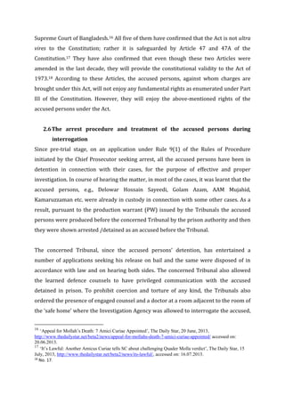 Supreme Court of Bangladesh.16 All five of them have confirmed that the Act is not ultra
vires to the Constitution; rather it is safeguarded by Article 47 and 47A of the
Constitution.17 They have also confirmed that even though these two Articles were
amended in the last decade, they will provide the constitutional validity to the Act of
1973.18 According to these Articles, the accused persons, against whom charges are
brought under this Act, will not enjoy any fundamental rights as enumerated under Part
III of the Constitution. However, they will enjoy the above-mentioned rights of the
accused persons under the Act.
2.6The arrest procedure and treatment of the accused persons during
interrogation
Since pre-trial stage, on an application under Rule 9(1) of the Rules of Procedure
initiated by the Chief Prosecutor seeking arrest, all the accused persons have been in
detention in connection with their cases, for the purpose of effective and proper
investigation. In course of hearing the matter, in most of the cases, it was learnt that the
accused persons, e.g., Delowar Hossain Sayeedi, Golam Azam, AAM Mujahid,
Kamaruzzaman etc. were already in custody in connection with some other cases. As a
result, pursuant to the production warrant (PW) issued by the Tribunals the accused
persons were produced before the concerned Tribunal by the prison authority and then
they were shown arrested /detained as an accused before the Tribunal.
The concerned Tribunal, since the accused persons’ detention, has entertained a
number of applications seeking his release on bail and the same were disposed of in
accordance with law and on hearing both sides. The concerned Tribunal also allowed
the learned defence counsels to have privileged communication with the accused
detained in prison. To prohibit coercion and torture of any kind, the Tribunals also
ordered the presence of engaged counsel and a doctor at a room adjacent to the room of
the ‘safe home’ where the Investigation Agency was allowed to interrogate the accused,
16
‘Appeal for Mollah’s Death: 7 Amici Curiae Appointed’, The Daily Star, 20 June, 2013,
http://www.thedailystar.net/beta2/news/appeal-for-mollahs-death-7-amici-curiae-appointed/ accessed on:
20.06.2013.
17
‘It’s Lawful: Another Amicus Curiae tells SC about challenging Quader Molla verdict’, The Daily Star, 15
July, 2013, http://www.thedailystar.net/beta2/news/its-lawful/, accessed on: 16.07.2013.
18
No. 17.
 