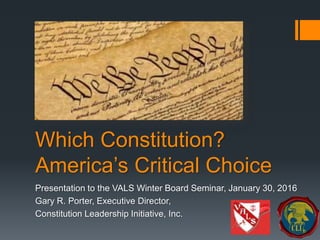 Which Constitution?
America’s Critical Choice
Presentation to the VALS Winter Board Seminar, January 30, 2016
Gary R. Porter, Executive Director,
Constitution Leadership Initiative, Inc.
 