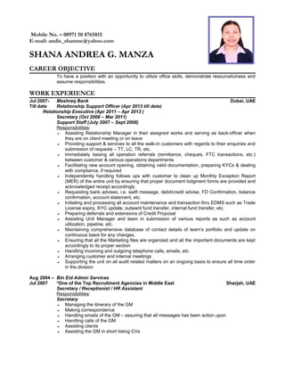Mobile No. – 00971 50 8765815
E-mail: andie_shanme@yahoo.com
SHANA ANDREA G. MANZA
CAREER OBJECTIVE
To have a position with an opportunity to utilize office skills, demonstrate resourcefulness and
assume responsibilities.
WORK EXPERIENCE
Jul 2007- Mashreq Bank Dubai, UAE
Till date Relationship Support Officer (Apr 2013 till date)
Relationship Executive (Apr 2011 – Apr 2013 )
Secretary (Oct 2008 – Mar 2011)
Support Staff (July 2007 – Sept 2008)
Responsibilities:
 Assisting Relationship Manager in their assigned works and serving as back-officer when
they are on client meeting or on leave
 Providing support & services to all the walk-in customers with regards to their enquiries and
submission of requests – TT, LC, TR, etc.
 Immediately liaising all operation referrals (remittance, cheques, FTC transactions, etc.)
between customer & various operations departments
 Facilitating new account opening, obtaining valid documentation, preparing KYCs & dealing
with compliance, if required
 Independently handling follows ups with customer to clean up Monthly Exception Report
(MER) of the entire unit by ensuring that proper document lodgment forms are provided and
acknowledged receipt accordingly
 Requesting bank advises, i.e. swift message, debit/credit advise, FD Confirmation, balance
confirmation, account statement, etc.
 Initiating and processing all account maintenance and transaction thru EDMS such as Trade
License expiry, KYC update, outward fund transfer, internal fund transfer, etc.
 Preparing deferrals and extensions of Credit Proposal
 Assisting Unit Manager and team in submission of various reports as such as account
utilization, pipeline, etc.
 Maintaining comprehensive database of contact details of team’s portfolio and update on
continuous basis for any changes.
 Ensuring that all the Marketing files are organized and all the important documents are kept
accordingly to its proper section
 Handling incoming and outgoing telephone calls, emails, etc.
 Arranging customer and internal meetings
 Supporting the unit on all audit related matters on an ongoing basis to ensure all time order
in the division
Aug 2004 – Bin Eid Admin Services
Jul 2007 *One of the Top Recruitment Agencies in Middle East Sharjah, UAE
Secretary / Receptionist / HR Assistant
Responsibilities:
Secretary
 Managing the itinerary of the GM
 Making correspondence
 Handling emails of the GM – assuring that all messages has been action upon
 Handling calls of the GM
 Assisting clients
 Assisting the GM in short listing CVs
 