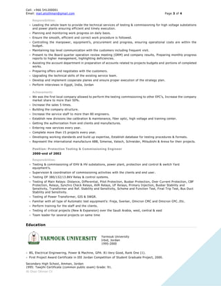 Cell: +966 541200001
Email: mail.aliothman@gmail.com Page 3 of 4
Ali Ghazi Othman CV
Responsibilities:
 Leading the whole team to provide the technical services of testing & commissioning for high voltage substations
and power plants ensuring efficient and timely execution.
 Planning and monitoring work progress on daily basis.
 Ensure the smooth, efficient and correct work procedure is followed.
 Controlling the manpower, equipment’s, procurement and progress, ensuring operational costs are within the
budget.
 Maintaining top level communication with the customers including frequent visit.
 Present to the Board quarter operation review meeting (ORM) and company results, Preparing monthly progress
reports to higher management, highlighting deficiencies.
 Assisting the account department in preparation of accounts related to projects budgets and portions of completed
works.
 Preparing offers and negotiates with the customers.
 Upgrading the technical skills of the existing service team.
 Develop and implement cooperate planes and ensure proper execution of the strategy plan.
 Perform interviews in Egypt, India, Jordan
Achievements:
 We was the first local company allowed to perform the testing commissioning to other EPC’s, Increase the company
market share to more than 50%.
 Increase the sales 5 times.
 Building the company structure.
 Increase the service staff to more than 80 engineers.
 Establish new divisions like calibration & maintenance, fiber optic, high voltage and training center.
 Getting the authorization from end clients and manufactures.
 Entering new services every year.
 Complete more than 15 projects every year.
 Developing working standards and build up expertise, Establish database for testing procedures & formats.
 Represent the international manufacture ABB, Simense, Vatech, Schneider, Mitsubishi & Areva for their projects.
Position: Protection Testing & Commissioning Engineer
2000-end of 2002
Responsibilities:
 Testing & commissioning of EHV & HV substations, power plant, protection and control & switch Yard
equipment’s.
 Supervision & coordination of commissioning activities with the clients and end user.
 Testing OF 380/132/13.8KV Relay & control systems.
 Testing of Main Relays: Distance, Differential, Pilot Protection, Busbar Protection, Over Current Protection, CBF
Protection, Relays, Synchro Check Relays, AVR Relays, UF Relays, Primary Injection, Busbar Stability and
Sensitivity, Transformer and Ref. Stability and Sensitivity, Scheme and Function Test, Final Trip Test, Bus Duct
Stability and Sensitivity.
 Testing of Power Transformer, GIS & SWGR.
 Familiar with all type of Automatic test equipment’s: Freja, Sverker, Omicron CMC and Omicron CPC..Etc.
 Perform training for the staff and the clients.
 Testing of critical projects (New & Expansion) over the Saudi Arabia, west, central & east
 Team leader for several projects on same time
Education
Yarmouk University
Irbid, Jordan
1995-2000
 BS, Electrical Engineering, Power & Machine, GPA: 81-Very Good, Rank One (1).
 First Project Award Certificate in IEE Jordan Competition of Student Graduate Project, 2000.
Secondary High School, Amman, Jordan
1995: Tawjihi Certificate (common public exam) Grade: 91.
 