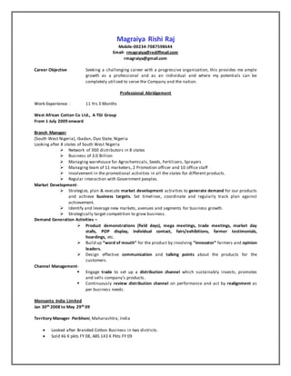 Magraiya Rishi Raj
Mobile-00234-7087598644
Email- rmagraiya@rediffmail.com
rmagraiya@gmail.com
Career Objective Seeking a challenging career with a progressive organization, this provides me ample
growth as a professional and as an individual and where my potentials can be
completely utilized to serve the Company and the nation.
Professional Abridgement
Work Experience : 11 Yrs 3 Months
West African Cotton Co Ltd., A TGI Group
From 1 July 2009 onward
Branch Manager
(South West Nigeria), Ibadan, Oyo State, Nigeria
Looking after 8 states of South West Nigeria
 Network of 300 distributors in 8 states
 Business of 3.0 Billion
 Managing warehouse for Agrochemicals, Seeds, Fertilizers, Sprayers
 Managing team of 11 marketers, 2 Promotion officer and 10 office staff
 Involvement in the promotional activities in all the states for different products.
 Regular interaction with Government peoples.
Market Development-
 Strategize, plan & execute market development activities to generate demand for our products
and achieve business targets. Set timelines, coordinate and regularly track plan against
achievement.
 Identify and leverage new markets, avenues and segments for business growth.
 Strategically target competition to grow business.
Demand Generation Activities –
 Product demonstrations (field days), mega meetings, trade meetings, market day
stalls, POP display, individual contact, fairs/exhibitions, farmer testimonials,
hoardings, etc.
 Build up “word of mouth” for the product by involving “innovator” farmers and opinion
leaders.
 Design effective communication and talking points about the products for the
customers.
Channel Management-
 Engage trade to set up a distribution channel which sustainably invests, promotes
and sells company’s products.
 Continuously review distribution channel on performance and act by realignment as
per business needs.
Monsanto India Limited
Jan 30th 2008 to May 29th 09
Territory Manager Parbhani, Maharashtra, India
 Looked after Branded Cotton Business in two districts.
 Sold 46 K pkts FY 08, ABS 143 K Pkts FY 09
 