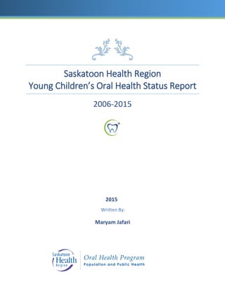 Saskatoon Health Region
Young Children’s Oral Health Status Report
2006-2015
2015
Written By:
Maryam Jafari
 