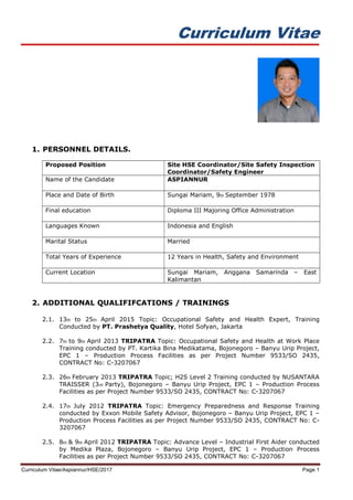 Curriculum Vitae
Curriculum Vitae/Aspiannur/HSE/2017 Page 1
1. PERSONNEL DETAILS.
Proposed Position Site HSE Coordinator/Site Safety Inspection
Coordinator/Safety Engineer
Name of the Candidate ASPIANNUR
Place and Date of Birth Sungai Mariam, 9th September 1978
Final education Diploma III Majoring Office Administration
Languages Known Indonesia and English
Marital Status Married
Total Years of Experience 12 Years in Health, Safety and Environment
Current Location Sungai Mariam, Anggana Samarinda – East
Kalimantan
2. ADDITIONAL QUALIFIFCATIONS / TRAININGS
2.1. 13th to 25th April 2015 Topic: Occupational Safety and Health Expert, Training
Conducted by PT. Prashetya Quality, Hotel Sofyan, Jakarta
2.2. 7th to 9th April 2013 TRIPATRA Topic: Occupational Safety and Health at Work Place
Training conducted by PT. Kartika Bina Medikatama, Bojonegoro – Banyu Urip Project,
EPC 1 – Production Process Facilities as per Project Number 9533/SO 2435,
CONTRACT No: C-3207067
2.3. 26th February 2013 TRIPATRA Topic; H2S Level 2 Training conducted by NUSANTARA
TRAISSER (3rd Party), Bojonegoro – Banyu Urip Project, EPC 1 – Production Process
Facilities as per Project Number 9533/SO 2435, CONTRACT No: C-3207067
2.4. 17th July 2012 TRIPATRA Topic: Emergency Preparedness and Response Training
conducted by Exxon Mobile Safety Advisor, Bojonegoro – Banyu Urip Project, EPC 1 –
Production Process Facilities as per Project Number 9533/SO 2435, CONTRACT No: C-
3207067
2.5. 8th & 9th April 2012 TRIPATRA Topic: Advance Level – Industrial First Aider conducted
by Medika Plaza, Bojonegoro – Banyu Urip Project, EPC 1 – Production Process
Facilities as per Project Number 9533/SO 2435, CONTRACT No: C-3207067
 