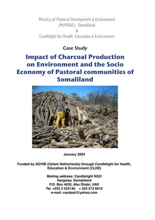 Ministry of Pastoral Development & Environment
(MoPD&E), Somaliland
&
Candlelight for Health, Education & Environment
Case Study
Impact of Charcoal Production
on Environment and the Socio
Economy of Pastoral communities of
Somaliland
January 2004
Funded by NOVIB (Oxfam Netherlands) through Candlelight for Health,
Education & Environment (CLHE)
Mailing address: Candlelight NGO
Hargeisa, Somaliland
P.O. Box 4630, Abu Dhabi, UAE
Tel. +252 2 523146 + 252 213 6610
e-mail: candasli@yahoo.com
 