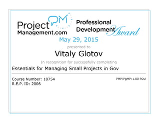 May 29, 2015
presented to
Vitaly Glotov
In recognition for successfully completing
Essentials for Managing Small Projects in Gov
Course Number: 10754
R.E.P. ID: 2006
PMP/PgMP:1.00 PDU
 