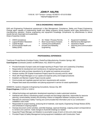 JOHN P. HALPIN
11916 W. 101st Terrace ▪ Lenexa, KS 66215 ▪ 913-515-0554
halpinjohnp@gmail.com
EHS & ENGINEERING / MANAGER
EHS and Engineering Professional experienced in Risk Management, Compliance, Safety and Project Engineering.
Change agent capable of implementing Health and Safety programs driving towards world class performance in a
manufacturing operation. Diverse engineering and equipment knowledge compliments my effectiveness to deliver
results that are meaningful and sustainable.
Areas of expertise include:
 OSHA Compliance  Air / Water / Process Permits  Equipment Installation
 Logical Problem Resolution
 Capital Budget
 Environmental Health and
Safety (EHS)
 Root Cause Failure Analysis
 Training and Certifications
 Process and Reliability
Engineering
 Maintenance Management
 Hazardous Waste
 Planning and Communication
Skills
PROFESSIONAL EXPERIENCE
TreeHouse Private Brands (ConAgra Foods), Pasta/Food Manufacturing, Excelsior Springs, MO
Cost Engineer (Contractor position via MRI Edison, NJ), 05/2014 to present
 Provide forecasts of project costs and budget reporting to Project Team and Leadership (3 facilities)
 Responsible for development and maintenance of engineering project cost reports
 Validate and write purchase requisitions for all capital and expense procurement
 Analyze monthly CIP (Capital Investment Project) report for accuracy and G/L detail
 Work with Project Managers on our capital and expense policy and budget procedures
 Establish and Maintain Capital Project records system
 Communicate and negotiate payment and term requirements with vendors
 Prepare fixed asset documentation and placing equipment in service for asset capitalization
GENESYS, Systems Integrator & Engineering Consultants, Kansas City, MO
Project Engineer, 01/2012 to 12/2012
 Utilized technology and application development expertise to create customized solutions
 Interfaced with clients in developing project concepts and final design objectives, responsible for resource
planning, constructability reviews and providing a liaison of integration between company and client
 Attended all customer(s) Safety Training and communicated that information prior to our construction /
installation crew onsite
 Responsible for project tracking, producing bill of materials, cost reports, Engineering Change Notices (ECN)
and schedules to ongoing projects
 Oversee document control activities, submittal drawings, approval drawings, outgoing project correspondence
to vendors and customer, made changes to AutoCAD drawings as needed
 Supported Project Manager and Detailers to accomplish scope of work on time and under budget
 Provided Project & Safety Management during equipment installations with Construction Team
 