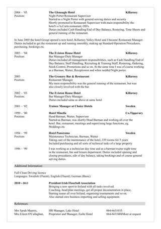 2004 – ‘05 The Gleneagle Hotel Killarney
Position: Night Porter/Restaurant Supervisor
Started as a Night Porter with general serving duties and security
Shortly promoted to Restaurant Supervisor with main responsibility the
hotel's a´la Carte restaurant, OD's.
Duties included Cash Handling/End of Day Balance, Rostering, Time Sheets and
general running of the restaurant.
In June 2005 the hotel Group opened a new hotel, Killarney Valley Hotel and I became Restaurant Manager.
Duties included to get the restaurant up and running smoothly, making up Standard Operation Procedures,
purchasing, bookings etc.
2003 – ‘04 The Eviston House Hotel Killarney
Position: Bar Manager/Duty Manager
Duties included all management responsibilities, such as Cash Handling/End of
Day Balance, Staff Handling, Recruiting & Training Staff, Rostering, Ordering,
Stock Control, Promotions and so on. At the same time I was of course working
as a Barman, Waiter, Receptionist and when needed Night porter.
2003 The Granary Bar & Restaurant Killarney
Position: Restaurant Manager
My main responsibility was the general running of the restaurant, but was
also closely involved with the bar.
2002 – ‘03 The Eviston House Hotel Killarney
Position: Bar Manager/Duty Manager
Duties included same as above at same hotel
2001 – ‘02 Trainee Manager at Choice Hotels Sweden
1999 – ‘00 Hotel Minella Co.Tipperary
Position: Head Barman, Waiter, Supervisor
Started as Barman, was shortly Head Barman and working all over the
hotel. Bar, restaurant, meetings and supervising large functions, eg.
Weddings etc
1994 – ‘99 Hotel Panorama Sweden
Position: Maintenance Technician, Barman, Waiter
Taking care of the maintenance of the hotel, 339 rooms for 5 years
Included purchasing and all sorts of technical tasks of a large property
1996 – ‘99 I was working as a technician day time and as a barman/waiter night time
in the restaurant, bar and leisure department. Duties included opening and
closing procedures, edn of day balance, taking bookings and of course general
serving duties.
Additional Information:
Full Clean Driving licence
Languages: Swedish (Fluent), English (Fluent), German (Basic)
2010 - 2013 President Irish Floorball Association
Bringing a new sport to Ireland with all tasks involved.
Coaching, head/plan meetings, get all proper documentation in place,
Starting teams all over Ireland, organising tournaments and so on.
Also started own business importing and selling equipment.
References:
Mrs Sarah Mannix, HR Manager, Lake Hotel 064-6631035
Mrs Eileen O'Callaghan, Proprietor and Manager, Failte Hotel 064-6633404More at request
 