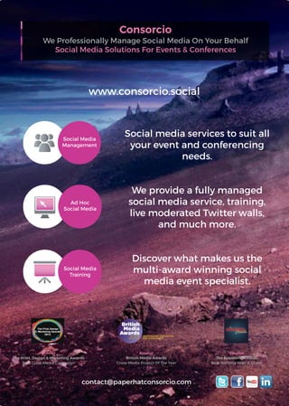 Consorcio
We Professionally Manage Social Media On Your Behalf
Social Media Solutions For Events & Conferences
Winner
The Print, Design & Marketing Awards
‘Best Cross Media Campaign’
www.consorcio.social
Finalist
British Media Awards
‘Cross-Media Project Of The Year’
Finalist
The Solutions Awards
‘Best Working With A Client’
Social Media
Training
press ads outdoor media email
direct mail website
tv advertising
social media
promotional items
exhibition materials
mobile apps/sms
video
ticles/whitepapers
Social Media
Management
press ads outdoor media email
direct mail website
ing
social media
promotional items
exhibition materials
mobile apps/sms
papers
Ad Hoc
Social Media
outdoor media email
direct mail website
omotional items mobile apps/sms
Social media services to suit all
your event and conferencing
needs.
We provide a fully managed
social media service, training,
live moderated Twitter walls,
and much more.
Discover what makes us the
multi-award winning social
media event specialist.
contact@paperhatconsorcio.com
 