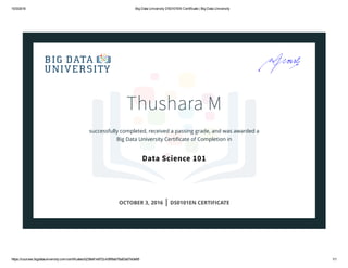10/3/2016 Big Data University DS0101EN Certificate | Big Data University
https://courses.bigdatauniversity.com/certificates/b236e61e972c436f9ab76a63a57e0e85 1/1
Thushara M
successfully completed, received a passing grade, and was awarded a
Big Data University Certiﬁcate of Completion in
Data Science 101
OCTOBER 3, 2016 | DS0101EN CERTIFICATE
 