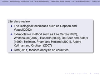 Agenda Methodology procedure Lee Carter Model theory Lee Carter Model theory Lee Carter Model theory Theory of
Literature review
The Biological techniques such as Oeppen and
Vaupel(2002)
Extrapolative method such as Lee Carter(1992),
Whitehouse(2007), Rusolillo(2005), De Beer and Alders
(1999), Keilman, Pham and Hetland (2001), Alders
Keilman and Cruijsen (2007)
Torri(2011) focuses analysis on countries
 