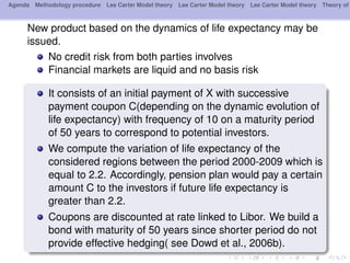 Agenda Methodology procedure Lee Carter Model theory Lee Carter Model theory Lee Carter Model theory Theory of
New product based on the dynamics of life expectancy may be
issued.
No credit risk from both parties involves
Financial markets are liquid and no basis risk
It consists of an initial payment of X with successive
payment coupon C(depending on the dynamic evolution of
life expectancy) with frequency of 10 on a maturity period
of 50 years to correspond to potential investors.
We compute the variation of life expectancy of the
considered regions between the period 2000-2009 which is
equal to 2.2. Accordingly, pension plan would pay a certain
amount C to the investors if future life expectancy is
greater than 2.2.
Coupons are discounted at rate linked to Libor. We build a
bond with maturity of 50 years since shorter period do not
provide effective hedging( see Dowd et al., 2006b).
 